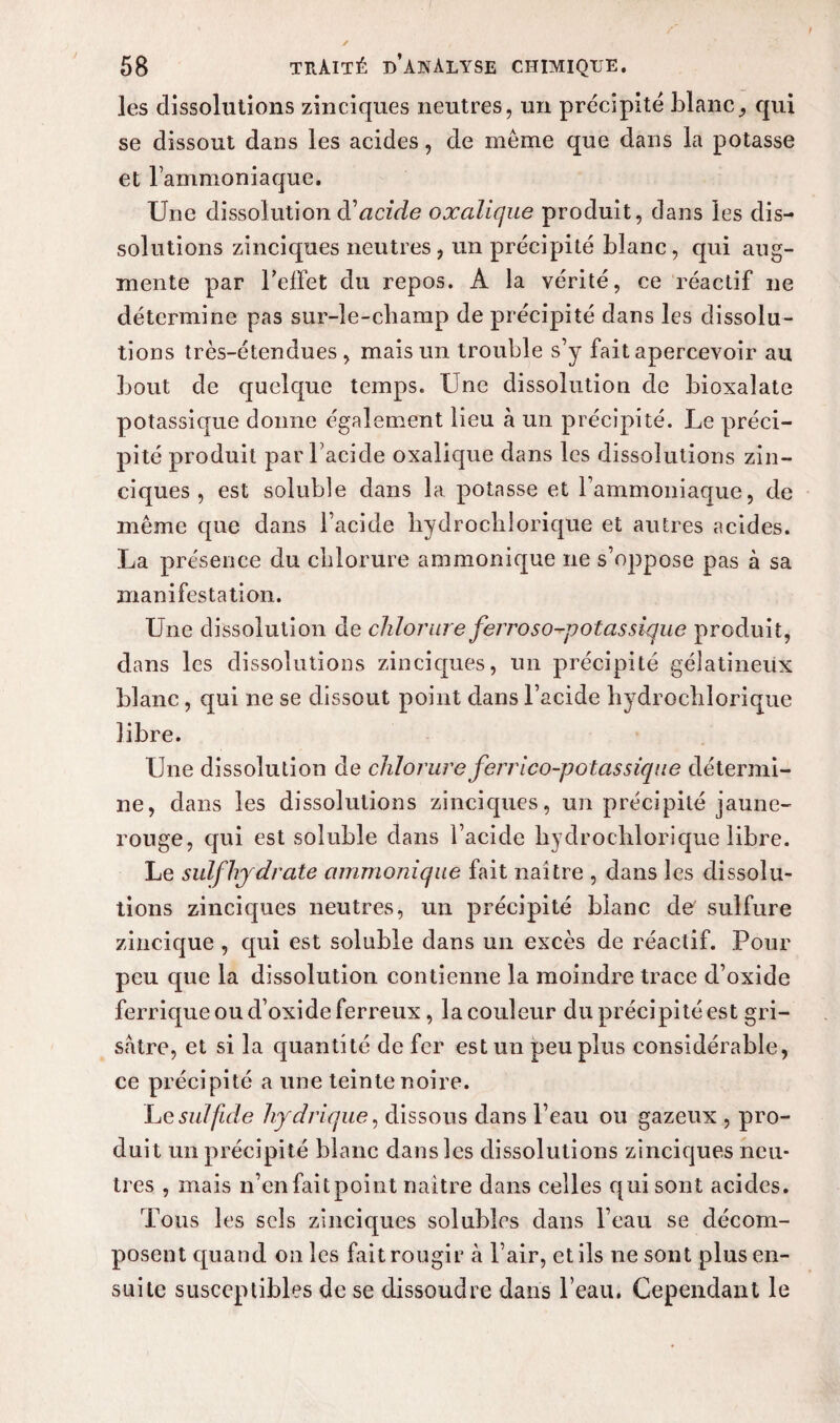 les dissolutions zinciques neutres, un précipité blanc, qui se dissout dans les acides, de meme que dans la potasse et l’ammoniaque. Une dissolution d'acide oxalique produit, dans les dis¬ solutions zinciques neutres, un précipité blanc, qui aug¬ mente par reflet du repos. A la vérité, ce réactif ne détermine pas sur-le-cbamp de précipité dans les dissolu¬ tions très-étendues, mais un trouble s’y fait apercevoir au bout de quelque temps. Une dissolution de bioxalate potassique donne également lieu à un précipité. Le préci¬ pité produit par l’acide oxalique dans les dissolutions zin¬ ciques , est soluble dans la potasse et l’ammoniaque, de même que dans l’acide bydrocblorique et autres acides. La présence du chlorure ammonique ne s’oppose pas à sa manifestation. Une dissolution de chlorure ferroso-potassique produit, dans les dissolutions zinciques, un précipité gélatineux blanc, qui ne se dissout point dans l’acide bydrocblorique libre. Une dissolution de chlorure ferrico-potassique détermi¬ ne, dans les dissolutions zinciques, un précipité jaune- rouge, qui est soluble dans l’acide bydrocblorique libre. Le sulfhjdrate ammonique fait naître , dans les dissolu¬ tions zinciques neutres, un précipité blanc de' sulfure zincique , qui est soluble dans un excès de réactif. Pour peu que la dissolution contienne la moindre trace d’oxide ferrique ou d’oxide ferreux, la couleur du précipité est gri¬ sâtre, et si la quantité de fer est un peu plus considérable, ce précipité a une teinte noire. Lesulfide hydrique, dissous dans l’eau ou gazeux , pro¬ duit un précipité blanc dans les dissolutions zinciques neu¬ tres , mais n’en fait point naître dans celles qui sont acides. Tous les sels zinciques solubles dans l’eau se décom¬ posent quand on les fait rougir à l’air, et ils ne sont plus en¬ suite susceptibles de se dissoudre dans beau. Cependant le