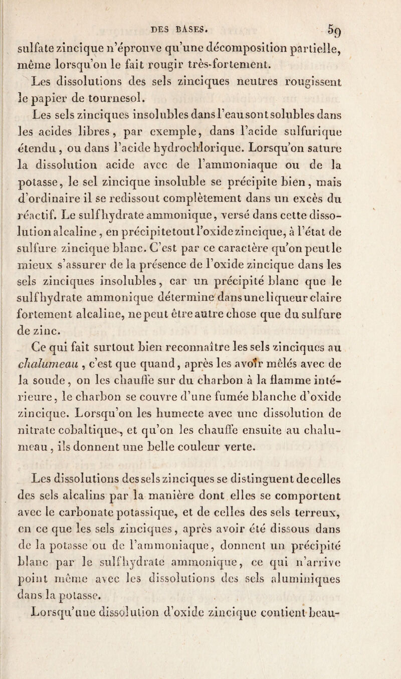 sulfate zincique n’éprouve qu’une décomposition partielle, même lorsqu’on le fait rougir trèsffortement. Les dissolutions des sels zinciques neutres rougissent le papier de tournesol. Les sels zinciques insolubles dans l’eausont solubles dans les acides libres, par exemple, dans l’acide sulfurique étendu , ou dans l’acide hydrocMorique. Lorsqu’on sature la dissolution acide avec de l’ammoniaque ou de la potasse, le sel zincique insoluble se précipite bien, mais d’ordinaire il se redissout complètement dans un excès du réactif. Le suif hydrate ammonique, versé dans cette disso¬ lution alcaline, en précipitetout l’oxide zincique, à l’état de sulfure zincique blanc. C’est par ce caractère qu’on peutle mieux s’assurer de la présence de l’oxide zincique dans les sels zinciques insolubles, car un précipité blanc que le suif hydrate ammonique détermine dans une liqueur claire fortement alcaline, ne peut être autre chose que du sulfure de zinc. Ce qui fait surtout bien reconnaître les sels zinciques au chalumeau , c’est que quand, après les avoir mêlés avec de la soude , on les chauffe sur du charbon à la flamme inté¬ rieure, le charbon se couvre d’une fumée blanche d’oxide zincique. Lorsqu’on les humecte avec une dissolution de nitrate cobaltique, et qu’on les chauffe ensuite au chalu¬ meau , ils donnent une belle couleur verte. Les dissolutions des sels zinciques se distinguent de celles des sels alcalins par la manière dont elles se comportent avec le carbonate potassique, et de celles des sels terreux, en ce que les sels zinciques, après avoir été dissous dans de la potasse ou de l’ammoniaque, donnent un précipité L1 anc par le sulfhydrate ammonique, ce qui n’arrive point même avec les dissolutions des sels aluminiques dans la potasse. Lorsqu’une dissolution d’oxide zincique contient beau-