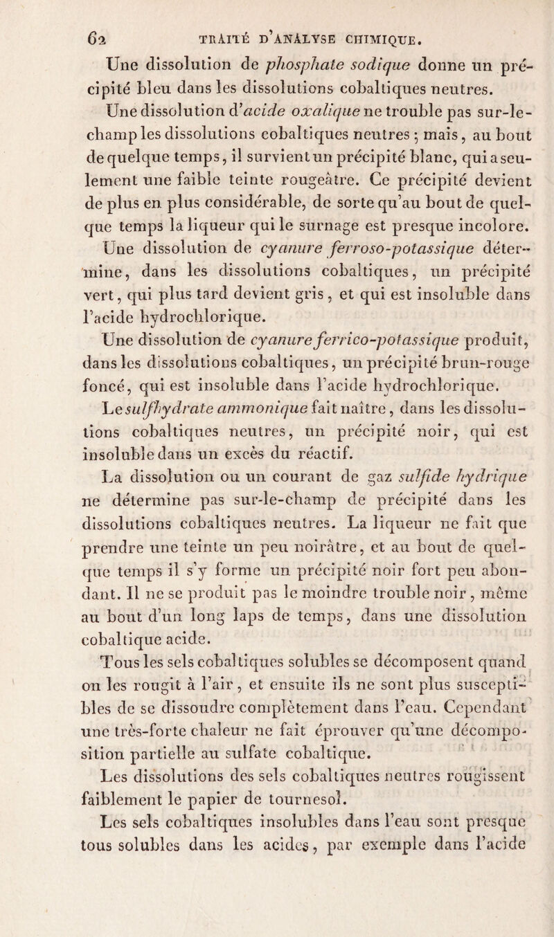 Une dissolution de phosphate sodique donne un pré¬ cipité bleu dans les dissolutions cobaltiques neutres. Une dissolution à’acide oxalique ne trouble pas sur-le- champ les dissolutions cobaltiques neutres -, mais , au bout de quelque temps, il survient un précipité blanc, quiaseu- lement une faible teinte rougeâtre. Ce précipité devient de plus en plus considérable, de sorte qu’au bout de quel¬ que temps la liqueur qui le surnage est presque incolore. Une dissolution de cyanure ferroso-potassique déter¬ mine, dans les dissolutions cobaltiques, un précipité vert, qui plus tard devient gris, et qui est insoluble dans l’acide hydrochlorique. Une dissolution de cyanureferrico-potassique produit, dans les dissolutions cobaltiques, un précipité brun-rouge foncé, qui est insoluble dans l’acide hydrochlorique. Lesulfhydrate ammonique fait naître , dans les dissolu¬ tions cobaltiques neutres, un précipité noir, qui est insoluble dans un excès du réactif. La dissolution ou un courant de gaz sulfide hydrique ne détermine pas sur-le-champ de précipité dans les dissolutions cobaltiques neutres. La liqueur ne fait que prendre une teinte un peu noirâtre, et au bout de quel¬ que temps il s’y forme un précipité noir fort peu abon¬ dant. Il ne se produit pas le moindre trouble noir , même au bout d’un long laps de temps, dans une dissolution cobaltique acide. Tous les sels cobaltiques solubles se décomposent quand on les rougit à l’air, et ensuite ils ne sont plus suscepti¬ bles de se dissoudre complètement dans l’eau. Cependant une très-forte chaleur ne fait éprouver qu’une décompo¬ sition partielle au sulfate cobaltique. Les dissolutions des sels cobaltiques neutres rougissent faiblement le papier de tournesol. Les sels cobaltiques insolubles dans l’eau sont presque tous solubles dans les acides ? par exemple dans l’acide