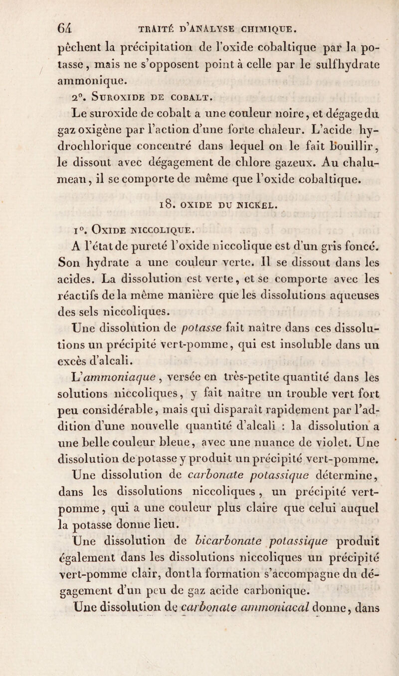 pèclient la précipitation de Foxide cobaltique par la po¬ tasse , mais ne s’opposent point à celle par le sulfhydrate ammonique. 2°. Suroxide de cobalt. Le suroxide de cobalt a une couleur noire, et dégage du gazoxigène par Faction d’une forte chaleur. L’acide hy— drochlorique concentré dans lequel on le fait Bouillir, le dissout avec dégagement de chlore gazeux. Au chalu¬ meau, il se comporte de même que l’oxide cobaltique. 18. oxide du nickel. i°. Oxide niccqlique. A l’état de pureté l’oxide niccolique est d’un gris foncé. Son hydrate a une couleur verte. Il se dissout dans les acides. La dissolution est verte, et se comporte avec les réactifs delà même manière que les dissolutions aqueuses des sels niccoliques. Une dissolution de potasse fait naître dans ces dissolu¬ tions un précipité vert-pomme, qui est insoluble dans un excès d’alcali. U ammoniaque , versée en très-petite quantité dans les solutions niccoliques, y fait naître un trouble vert fort peu considérable, mais qui disparaît rapidement par l’ad¬ dition d’une nouvelle quantité d’alcali : la dissolution a une belle couleur bleue, avec une nuance de violet. Une dissolution de potasse y produit un précipité vert-pomme. Une dissolution de carbonate potassique détermine, dans les dissolutions niccoliques , un précipité vert- pomme , qui a une couleur plus claire que celui auquel la potasse donne lieu. Une dissolution de bicarbonate potassique produit également dans les dissolutions niccoliques un précipité vert-pomme clair, dontla formation s’accompagne du dé¬ gagement d’un peu de gaz acide carbonique. Une dissolution de carbonate ammoniacal donne, dans