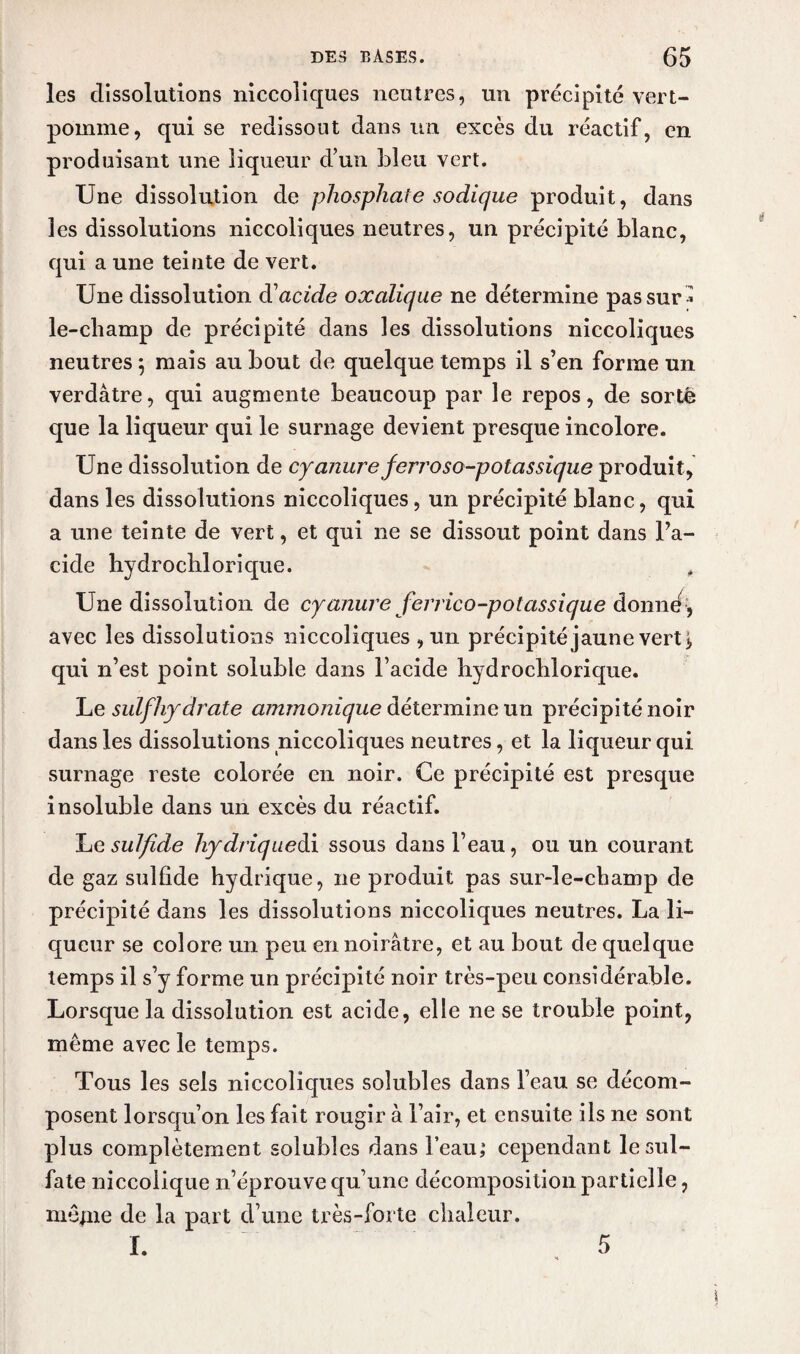 les dissolutions niccoliques neutres, un précipité vert- pomme, qui se redissout dans un excès du réactif, en produisant une liqueur d’un bleu vert. Une dissolution de phosphate sodique produit, dans les dissolutions niccoliques neutres, un précipité blanc, qui a une teinte de vert. Une dissolution dacide oxalique ne détermine pas sur * le-champ de précipité dans les dissolutions niccoliques neutres 5 mais au bout de quelque temps il s’en forme un verdâtre, qui augmente beaucoup par le repos, de sorte que la liqueur qui le surnage devient presque incolore. Une dissolution de cyanure ferroso-potassique produit, dans les dissolutions niccoliques, un précipité blanc, qui a une teinte de vert, et qui ne se dissout point dans l’a¬ cide hydrochlorique. , Une dissolution de cyanure ferrico-potassique donne, avec les dissolutions niccoliques , un précipité jaune vert* qui n’est point soluble dans l’acide hydroclilorique. Le suif hydrate ammonique détermine un précipité noir dans les dissolutions niccoliques neutres, et la liqueur qui surnage reste colorée en noir. Ce précipité est presque insoluble dans un excès du réactif. Le sulfide hydriquedi ssous dans l’eau, ou un courant de gaz sulfide hydrique, 11e produit pas sur-le-champ de précipité dans les dissolutions niccoliques neutres. La li¬ queur se colore un peu en noirâtre, et au bout de quelque temps il s’y forme un précipité noir très-peu considérable. Lorsque la dissolution est acide, elle ne se trouble point, même avec le temps. Tous les sels niccoliques solubles dans l’eau se décom¬ posent lorsqu’on les fait rougir à l’air, et ensuite ils ne sont plus complètement solubles dans l’eau; cependant le sul¬ fate niccolique n’éprouve qu’une décomposition partielle, mêjne de la part d’une très-forte chaleur. I. 5