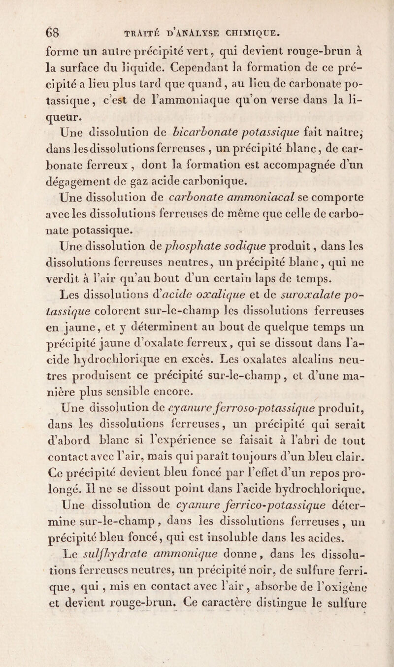 forme un autre précipité vert, qui devient rouge-brun à la surface du liquide. Cependant la formation de ce pré¬ cipité a lieu plus tard que quand, au lieu de carbonate po¬ tassique, c’est de l’ammoniaque qu’on verse dans la li¬ queur. Une dissolution de bicarbonate potassique fait naître^ dans les dissolutions ferreuses , un précipité blanc, de car¬ bonate ferreux , dont la formation est accompagnée d’un dégagement de gaz acide carbonique. Une dissolution de carbonate ammoniacal se comporte avec les dissolutions ferreuses de même que celle de carbo¬ nate potassique. Une dissolution de phosphate sodique produit, dans les dissolutions ferreuses neutres, un précipité blanc, qui ne verdit à l’air qu’au bout cl’un certain laps de temps. Les dissolutions d1 acide oxalique et de suroxalate po¬ tassique colorent sur-le-champ les dissolutions ferreuses en jaune, et y déterminent au bout de quelque temps un précipité jaune d’oxalate ferreux, qui se dissout dans l’a¬ cide hydrochlorique en excès. Les oxalates alcalins neu¬ tres produisent ce précipité sur-le-champ, et d’une ma¬ nière plus sensible encore. Une dissolution de cyanure ferroso-potassique produit, dans les dissolutions ferreuses, un précipité qui serait d’abord blanc si l’expérience se faisait à l’abri de tout contact avec l’air, mais qui paraît toujours d’un bleu clair. Ce précipité devient bleu foncé par l’effet d’un repos pro¬ longé. 11 ne se dissout point dans l’acide hydrochlorique. Une dissolution de cyanure ferrico-potassique déter¬ mine sur-le-champ, dans les dissolutions ferreuses , un précipité bleu foncé, qui est insoluble dans les acides. Le sulfhydrate ammonique donne, dans les dissolu¬ tions ferreuses neutres, un précipité noir, de sulfure ferri¬ que, qui , mis en contact avec l’air , absorbe de l’oxigène et devient rouge-brun. Ce caractère distingue le sulfure