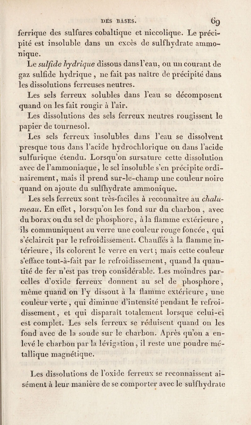 ferrique des sulfures cobaltique et niccolique. Le préci¬ pité est insoluble dans un excès de sulfhydrate ammo- nique. Le sulfide hydrique dissous dans l’eau, ou un courant de gaz sulfide hydrique , 11e fait pas naître de précipité dans les dissolutions ferreuses neutres. Les sels ferreux solubles dans l’eau se décomposent quand 011 les fait rougir à l’air. Les dissolutions des sels ferreux neutres rougissent le papier de tournesol. Les sels ferreux insolubles dans l’eau se dissolvent presque tous dans l’acide hydrochlorique ou dans l’acide sulfurique étendu. Lorsqu’on sursature cette dissolution avec de l’ammoniaque, le sel insoluble s’en précipite ordi¬ nairement, mais il prend sur-le-champ une couleur noire quand on ajoute du sulfhydrate ammonique. Les sels ferreux sont très-faciles à reconnaître au chalu¬ meau. En effet, lorsqu’on les fond sur du charbon , avec du borax ou du sel de phosphore, à la flamme extérieure , ils communiquent au verre une couleur rouge foncée , qui s’éclaircit par le refroidissement. Chauffés à la flamme in¬ térieure, ils colorent le verre en vert • mais celte couleur s’efface tout-à-fait par le refroidissement, quand la quan¬ tité de fer n’est pas trop considérable. Les moindres par¬ celles d’oxide ferreux donnent au sel de phosphore, meme quand on l’y dissout à la flamme extérieure, une couleur verte , qui diminue d’intensité pendant le refroi¬ dissement, et qui disparaît totalement lorsque celui-ci est complet. Les sels ferreux se réduisent quand on les fond avec de la soude sur le charbon. Après qu’on a en¬ levé le charbon par la lévigation, il reste une poudre mé¬ tallique magnétique. Les dissolutions de l’oxide ferreux se reconnaissent ai¬ sément à leur manière de se comporter avec le sulfhydrate