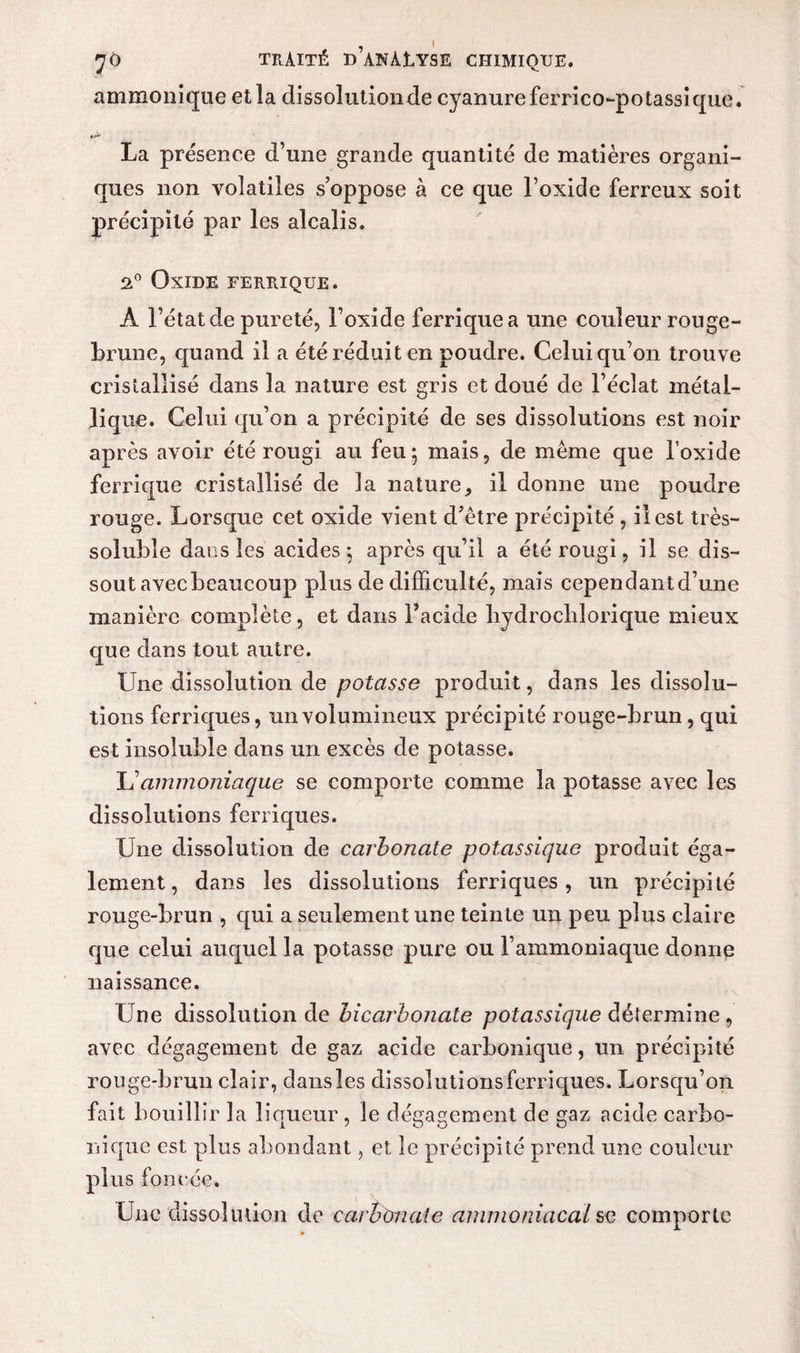 , I JO TRAITÉ B ANÀlYSE CHIMIQUE. ammonique et la dissoîutionde cyanure ferrico-potassique. La présence d’une grande quantité de matières organi¬ ques non volatiles s’oppose à ce que l’oxide ferreux soit précipité par les alcalis. 2° Oxide ferrique. A l’état de pureté, l’oxide ferrique a une couleur rouge- brune, quand il a été réduit en poudre. Celui qu’on trouve cristallisé dans la nature est gris et doué de l’éclat métal¬ lique. Celui qu’on a précipité de ses dissolutions est noir après avoir été rougi au feu5 mais, de même que l’oxide ferrique cristallisé de la nature^ il donne une poudre rouge. Lorsque cet oxide vient d’être précipité , il est très- soluble dans les acides; après qu’il a été rougi, il se dis¬ sout avecbeaucoup plus de difficulté, mais cependantd’une manière complète, et dans Tacide liydrochlorique mieux que dans tout autre. Une dissolution de potasse produit, dans les dissolu¬ tions ferriques, un volumineux précipité rouge-brun, qui est insoluble dans un excès de potasse. JS ammoniaque se comporte comme la potasse avec les dissolutions ferriques. Une dissolution de carbonate potassique produit éga¬ lement, dans les dissolutions ferriques, un précipité rouge-brun , qui a seulement une teinte un peu plus claire que celui auquel la potasse pure ou l’ammoniaque donne naissance. Une dissolution de bicarbonate potassique détermine , avec dégagement de gaz acide carbonique, un précipité rouge-brun clair, dansles dissoîutionsferriques. Lorsqu’on fait bouillir la liqueur , le dégagement de gaz acide carbo¬ nique est plus abondant, et le précipité prend une couleur plus foncée.