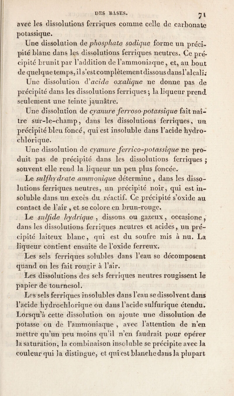 avec les dissolutions ferriques comme celle de carbonate potassique. Une dissolution de phosphate soclique forme un préci¬ pité blanc dans les dissolutions ferriques neutres. Ce pré¬ cipité brunit par l’addition de l’ammoniaque, et, ail bout de quelque temps, il s’est coinplètementdissous dans l’alcali; Une dissolution d'acide oxalique ne donne pas de précipité dans les dissolutions ferriques -, la liqueur prend seulement une teinte jaunâtre. Une dissolution de cyanure ferroso potassique fait naî¬ tre sur-le-champ, dans les dissolutions ferriques, un précipité bleu foncé, qui est insoluble dans l’acide hydro- chlorique. Une dissolution de cyanure ferrico-potassique ne pro¬ duit pas de précipité dans les dissolutions ferriques ; souvent elle rend la liqueur un peu plus foncée. Le suljhydrate ammonique détermine , dans les disso¬ lutions ferriques neutres, un précipité noir, qui est in¬ soluble dans un excès du réactif. Ce précipité s’oxide au contact de l’air , et se colore en brun-rouge. Le suljîde hydrique , dissous ou gazeux, occasione ? dans les dissolutions ferriques neutres et acides, un pré¬ cipité laiteux blanc, qui est du soufre mis à nu. La liqueur contient ensuite de l’oxide ferreux. Les sels ferriques solubles dans l’eau se décomposent quand on les fait rougir à l’air. Les dissolutions des sels ferriques neutres rougissent le papier de tournesol. Les sels ferriques insolubles dans l’eau se dissolvent dans l’acide bydrocbîoriqne ou dans l’acide sulfurique étendu. Lorsqu’à cette dissolution on ajoute une dissolution de potasse ou de l’ammoniaque , avec l’attention de n’en mettre qu’un peu moins qu’il n’en faudrait pour opérer la saturation, la combinaison insoluble se précipite avec la couleur qui la distingue, et qui est blanche dans la plupart