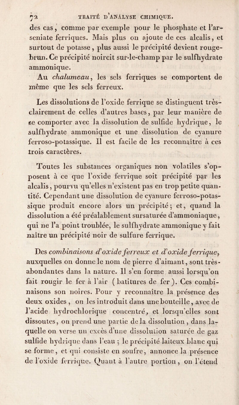 des cas, comme par exemple pour le phosphate et l’ar- seniate ferriques. Mais plus on ajoute de ces alcalis, et surtout de potasse, plus aussi le précipité devient rouge- brun. Ce précipité noircit sur-le-champ par le sulfhydrate ammonique. Au chalumeau, les sels ferriques se comportent de même que les sels ferreux. Les dissolutions de l’oxide ferrique se distinguent très- clairement de celles d’autres bases, par leur manière de ee comporter avec la dissolution de sullide hydrique, le sulfhydrate ammonique et une dissolution de cyanure ferroso-potassique. Il est facile de les reconnaître à ces trois caractères. Toutes les substances organiques non volatiles s’op¬ posent à ce que l’oxide ferrique soit précipité par les alcalis, pourvu qu’elles n’existent pas en trop petite quan¬ tité. Cependant une dissolution de cyanure ferroso-potas¬ sique produit encore alors un précipité; et, quand la dissolution a été préalablement sursaturée d’ammoniaque, qui ne l’a point troublée, le sulfhydrate ammonique y fait naître un précipité noir de sulfure ferrique. Des combinaisons cC oxide ferreux et d1 oxide ferrique, auxquelles on donne le nom de pierre d’aimant, sont très- abondantes dans la nature. Il s’en forme aussi lorsqu’on fait rougir le fer à l’air ( batitures de fer). Ces combi¬ naisons son noires. Pour y reconnaître la présence des deux oxides , on les introduit dans une bouteille, avec de l’acide hydrochlorique concentré, et lorsqu’elles sont dissoutes, on prend une partie delà dissolution, dans la¬ quelle on verse un excès d’une dissolution saturée de gaz sulfide hydrique clans l’eau ; le précipité laiteux blanc qui se forme, et qui consiste en soufre, annonce la présence de l’oxide ferrique. Quant à l’autre portion, on l’étend