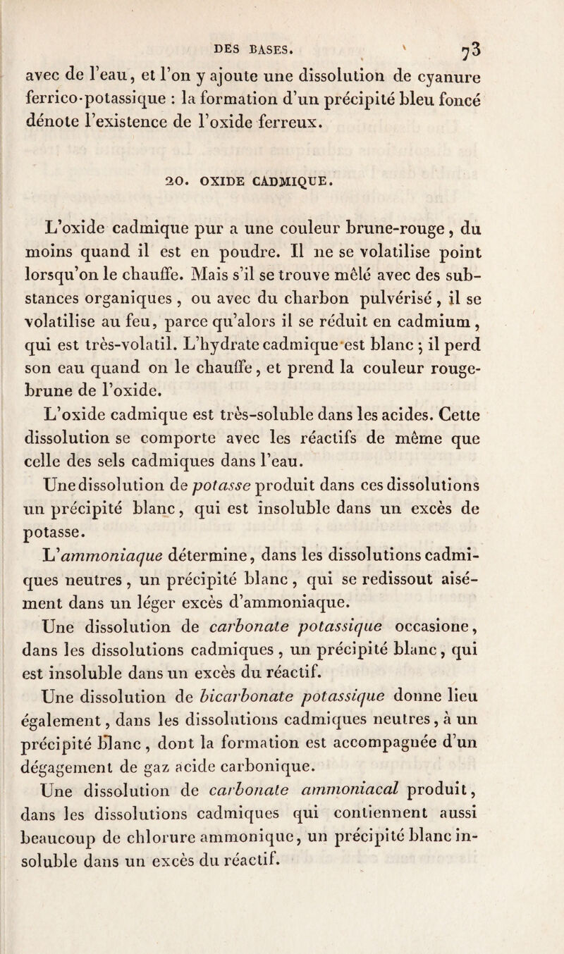 DES BASES. v :3 avec de l’eau, et l’on y ajoute une dissolution de cyanure ferrico-potassique : la formation d’un précipité bleu foncé dénote l’existence de l’oxide ferreux. 20. OXIDE CADMIQUE. L’oxide cadmique pur a une couleur brune-rouge, du moins quand il est en poudre. Il ne se volatilise point lorsqu’on le chauffe. Mais s’il se trouve mêlé avec des sub¬ stances organiques , ou avec du charbon pulvérisé , il se volatilise au feu, parce qu’alors il se réduit en cadmium , qui est très-volatil. L’hydrate cadmique est blanc *, il perd son eau quand on le chauffe, et prend la couleur rouge- brune de l’oxide. L’oxide cadmique est très-soluble dans les acides. Cette dissolution se comporte avec les réactifs de même que celle des sels cadmiques dans l’eau. Une dissolution de potasse produit dans ces dissolutions un précipité blanc, qui est insoluble dans un excès de potasse. L’ammoniaque détermine, dans les dissolutions cadmi¬ ques neutres, un précipité blanc , qui se redissout aisé¬ ment dans un léger excès d’ammoniaque. Une dissolution de carbonate potassique occasione, dans les dissolutions cadmiques, un précipité blanc, qui est insoluble dans un excès du réactif. Une dissolution de bicarbonate potassique donne lieu également, dans les dissolutions cadmiques neutres, à un précipité Hlanc, dont la formation est accompagnée d’un dégagement de gaz acide carbonique. Une dissolution de carbonate ammoniacal produit, dans les dissolutions cadmiques qui contiennent aussi beaucoup de chlorure ammonique, un précipité blanc in¬ soluble dans un excès du réactif.