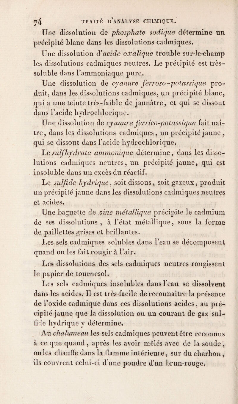 Une dissolution de phosphate sodique détermine un précipité blanc dans les dissolutions cadmiques. Une dissolution d'acide oxalique trouble sur-le-champ les dissolutions cadmiques neutres. Le précipité est très- soluble dans l’ammoniaque pure. Une dissolution de cyanure ferroso-potassique pro¬ duit, dans les dissolutions cadmiques, un précipité blanc, qui a une teinte très-faible de jaunâtre, et qui se dissout dans l’acide hydrochlorique. Une dissolution de cyanure ferrico-potassique fait naî¬ tre, dans les dissolutions cadmiques, un précipité jaune , qui se dissout dans l’acide hydrochlorique. lue suif hydrate ammonique détermine, dans les disso¬ lutions cadmiques neutres, un précipité jaune, qui est insoluble dans un excès du réactif. Le sulfide hydrique, soit dissous, soit gazeux, produit un précipité jaune dans les dissolutions cadmiques neutres et acides. Une baguette de zinc métallique précipite le cadmium de ses dissolutions , à l’état métallique, sous la forme de paillettes grises et brillantes. Les sels cadmiques solubles dans l’eau se décomposent quand on les fait rougir à l’air. Les dissolutions des sels cadmiques neutres rougissent le papier de tournesol. Les sels cadmicpies insolubles dans l’eau se dissolvent dans les acides. Il est très-facile de reconnaître la présence de l’oxide cadmique dans ces dissolutions acides, au pré¬ cipité jaune que la dissolution ou un courant de gaz sul¬ fide hydrique y détermine. Au chalumeau les sels cadmiques peuvent être reconnus à ce que quand, après les avoir mêlés avec de la soude, on les chauffe dans la flamme intérieure, sur du charbon, ils couvrent celui-ci d’une poudre d’un brun-rouge.