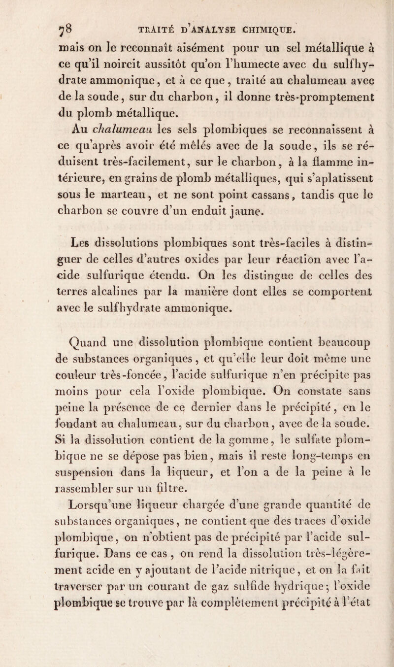 mais on le reconnaît aisément pour un sel métallique à ce qu’il noircit aussitôt qu’on l’humecte avec du sulfhy- drate ammonique, et à ce que , traité au chalumeau avec de la soude, sur du charbon, il donne très*promptement du plomb métallique. Au chalumeau les sels plombiques se reconnaissent à ce qu’après avoir été mêlés avec de la soude, ils se ré¬ duisent très-facilement, sur le charbon, à la flamme in¬ térieure, en grains de plomb métalliques, qui s’aplatissent sous le marteau , et ne sont point cassans, tandis que le charbon se couvre d’un enduit jaune. Les dissolutions plombiques sont très-faciles à distin¬ guer de celles d’autres oxides par leur réaction avec l’a¬ cide sulfurique étendu. On les distingue de celles des terres alcalines par la manière dont elles se comportent avec le sulfhydrate ammonique. Quand une dissolution plombique contient beaucoup de substances organiques, et qu’elle leur doit même une couleur très-foncée, l’acide sulfurique n’en précipite pas moins pour cela l’oxide plombique. On constate sans peine la présence de ce dernier dans le précipité, en le fondant au chalumeau, sur du charbon, avec de la soude. Si la dissolution contient de la gomme, le sulfate plom- bique ne se dépose pas bien, mais il reste long-temps en suspension dans la liqueur, et l’on a de la peine à le rassembler sur un filtre. Lorsqu’une liqueur chargée d’une grande quantité de substances organiques, ne contient que des traces d’oxide plombique, on n’obtient pas de précipité par l’acide sul¬ furique. Dans ce cas , on rend la dissolution très-légère¬ ment acide en y ajoutant de l’acide nitrique, et on la fait traverser par un courant de gaz sulfide hydrique-, l’oxide plombique se trouve par là complètement précipité à l’état