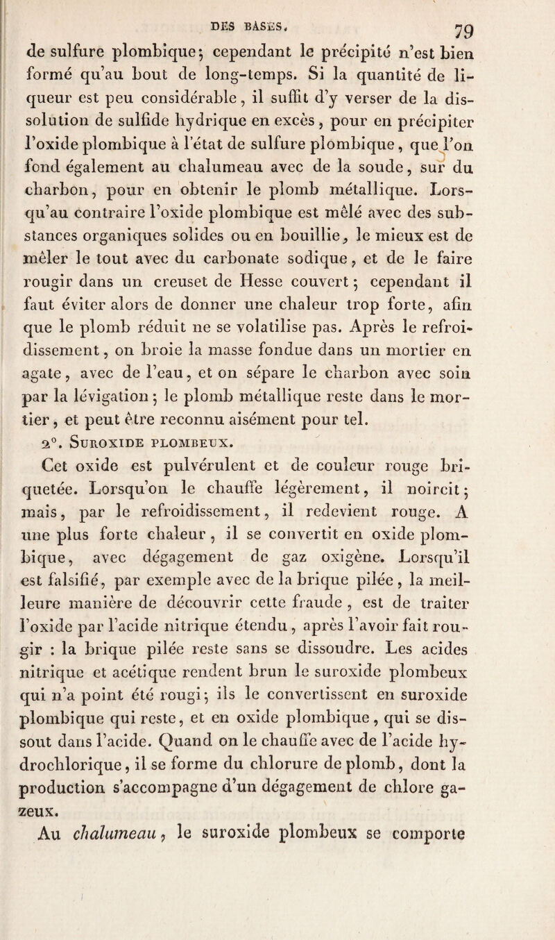 de sulfure plombique*, cependant le précipité n’est bien formé qu’au bout de long-temps. Si la quantité de li¬ queur est peu considérable, il suffit d’y verser de la dis¬ solution de sulfide hydrique en excès , pour en précipiter l’oxide plombique à l’état de sulfure plombique, que Ton fond également au chalumeau avec de la soude, sur du charbon, pour en obtenir le plomb métallique. Lors¬ qu’au contraire l’oxide plombique est mêlé avec des sub¬ stances organiques solides ou en bouillie, le mieux est de mêler le tout avec du carbonate sodique ? et de le faire rougir dans un creuset de Hesse couvert ; cependant il faut éviter alors de donner une chaleur trop forte, afin que le plomb réduit ne se volatilise pas. Après le refroi¬ dissement , on broie la masse fondue dans un mortier en agate, avec de l’eau, et on sépare le charbon avec soin par la lévigation ; le plomb métallique reste dans le mor¬ tier , et peut être reconnu aisément pour tel. 2°. Suroxide plombeux. Cet oxide est pulvérulent et de couleur rouge bri- quetée. Lorsqu’on le chauffe légèrement, il noircit 5 mais, par le refroidissement, il redevient rouge. A une plus forte chaleur, il se convertit en oxide plom¬ bique, avec dégagement de gaz oxigène. Lorsqu’il est falsifié, par exemple avec de la brique pilée , la meil¬ leure manière de découvrir cette fraude , est de traiter l’oxide par l’acide nitrique étendu , après l’avoir fait rou¬ gir : la brique pilée reste sans se dissoudre. Les acides nitrique et acétique rendent brun le suroxide plombeux qui n’a point été rougi', ils le convertissent en suroxide plombique qui reste, et en oxide plombique, qui se dis¬ sout dans l’acide. Quand on le chauffe avec de l’acide hy~ drochlorique, il se forme du chlorure de plomb, dont la production s’accompagne d’un dégagement de chlore ga¬ zeux. Au chalumeau ? le suroxide plombeux se comporte