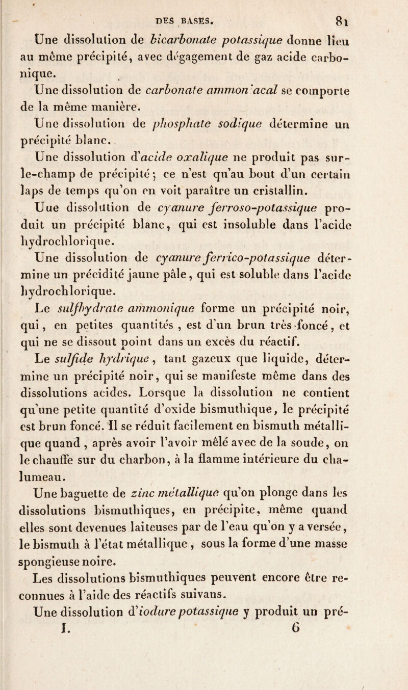 Une dissolution de bicarbonate potassique donne lieu au meme précipité, avec dégagement de gaz acide carbo¬ nique. Une dissolution de carbonate ammon acal se comporte de la même manière. Une dissolution de phosphate sodique détermine un précipité blanc. Une dissolution d'acide oxalique ne produit pas sur- le-champ de précipité-, ce n’est qu’au bout d’un certain laps de temps qu’on on voit paraître un cristallin. Une dissolution de cyanure ferroso-potassique pro¬ duit un précipité blanc, qui est insoluble dans l’acide hydrochlorique. Une dissolution de cyanure ferrico-potassique déter¬ mine un précidité jaune pâle, qui est soluble dans l’acide hydrocblorique. Le suljhydrate ammonique forme un précipité noir, qui, en petites quantités , est d’un brun trèsfoncé, et qui ne se dissout point dans un excès du réactif. Le sulfide hydrique, tant gazeux que liquide, déter¬ mine un précipité noir, qui se manifeste même dans des dissolutions acides. Lorsque la dissolution ne contient qu’une petite quantité d’oxide bismuthique, le précipité est brun foncé. Il se réduit facilement en bismuth métalli¬ que quand , après avoir l’avoir mêlé avec de la soude, on le chauffe sur du charbon, à la flamme intérieure du cha¬ lumeau. Une baguette de zinc métallique qu’on plonge dans les dissolutions bismuthiques, en précipite, même quand elles sont devenues laiteuses par de l’eau qu’on y a versée, le bismuth à l’état métallique , sous la forme d’une masse spongieuse noire. Les dissolutions bismuthiques peuvent encore être re¬ connues à l’aide des réactifs suivans. Une dissolution üiodure potassique y produit un pré- I. 6