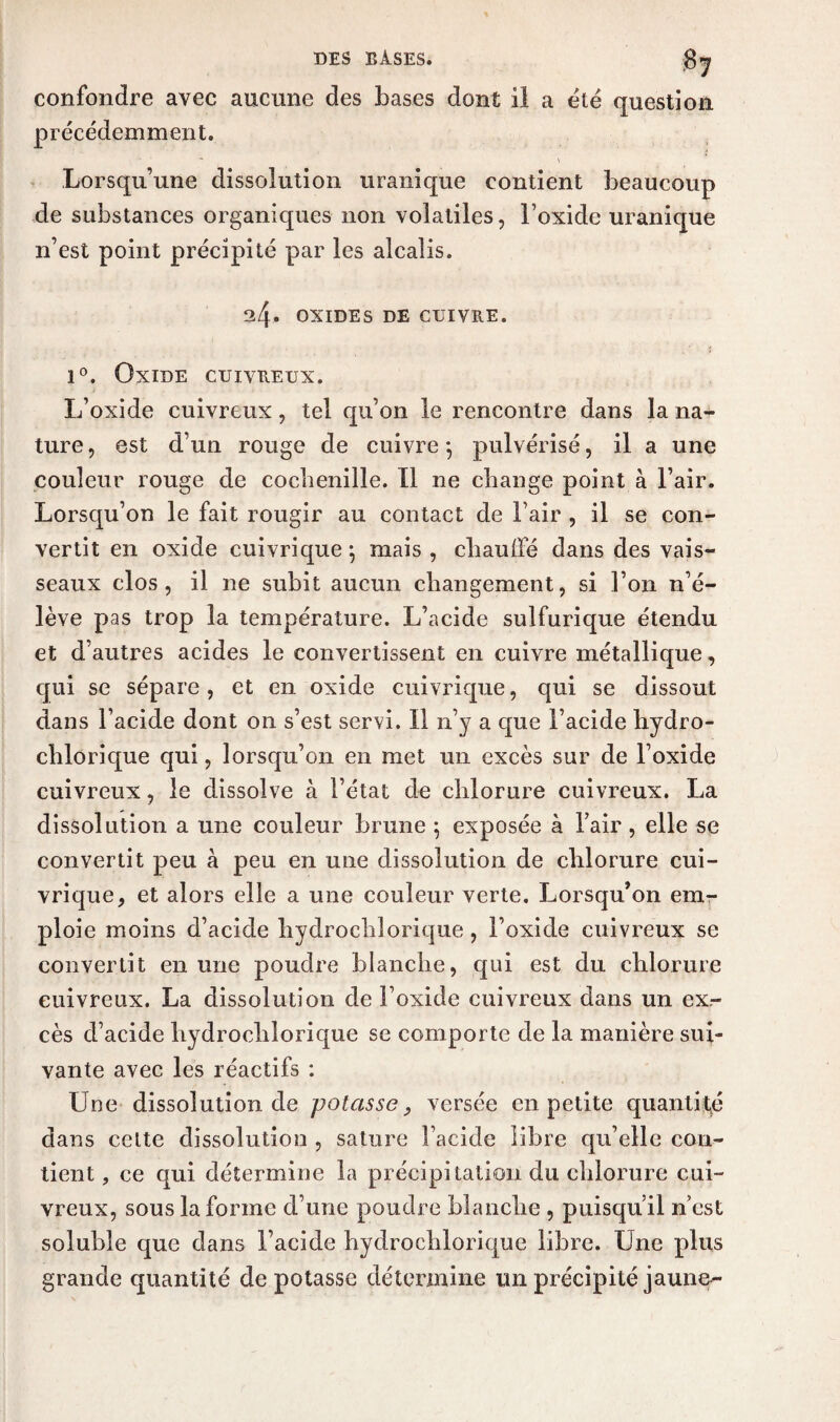 confondre avec aucune des bases dont il a été question précédemment. Lorsqu’une dissolution uranique contient beaucoup de substances organiques non volatiles, l’oxide uranique n’est point précipité par les alcalis. 3/f* OXIDES DE CUIVRE. i°. Oxide cuivreux. L’oxide cuivreux, tel qu’on le rencontre dans la na¬ ture , est d’un rouge de cuivre ; pulvérisé, il a une couleur rouge de cochenille. Il ne change point à l’air. Lorsqu’on le fait rougir au contact de l’air , il se con¬ vertit en oxide cuivrique; mais , chauffé dans des vais¬ seaux clos, il ne subit aucun changement, si l’on n’é¬ lève pas trop la température. L’acide sulfurique étendu et d’autres acides le convertissent en cuivre métallique, qui se sépare, et en oxide cuivrique, qui se dissout dans l’acide dont on s’est servi. Il n’y a que l’acide hydro- chlorique qui, lorsqu’on en met un excès sur de l’oxide cuivreux, le dissolve à l’état de chlorure cuivreux. La dissolution a une couleur brune ; exposée à l’air, elle se convertit peu à peu en une dissolution de chlorure cui¬ vrique, et alors elle a une couleur verte. Lorsqu’on em¬ ploie moins d’acide hydrochlorique, Foxicle cuivreux se convertit en une poudre blanche, qui est du chlorure cuivreux. La dissolution de l’oxide cuivreux dans un ex¬ cès d’acide hydrochlorique se comporte de la manière sui¬ vante avec les réactifs : Une dissolution de potasse, versée en petite quantité dans cette dissolution , sature l’acide libre qu’elle con¬ tient , ce qui détermine la précipitation du chlorure cui¬ vreux, sous la forme d’une poudre blanche , puisqu’il n’est soluble que dans l’acide hydrochlorique libre. Une plus grande quantité dépotasse détermine un précipité jaune-