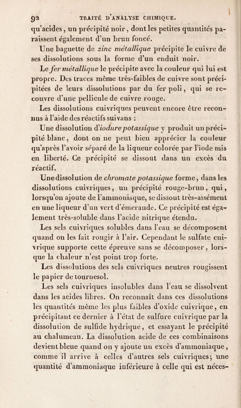 qu’acides, un précipité noir, dont les petites quantités pa¬ raissent également d’un brun foncé. Une baguette de zinc métallique précipite le cuivre de ses dissolutions sous la forme d’un enduit noir. Le fer métallique le précipite avec la couleur qui lui est propre. Des traces même très-faibles de cuivre sont préci¬ pitées de leurs dissolutions par du fer poli, qui se re¬ couvre d’une pellicule de cuivre rouge. Les dissolutions cuivriques peuvent encore être recon¬ nus à l’aide des réactifs sui vans : Une dissolution d'iodure potassique y produit un préci¬ pité blanc, dont on ne peut bien apprécier la couleur qu’après l’avoir séparé de la liqueur colorée par l’iode mis en liberté. Ce précipité se dissout dans un excès du réactif. Unedissolution de chromate potassique forme, dans les dissolutions cuivriques, un précipité rouge-brun, qui, lorsqu’on ajoute de l’ammoniaque, se dissout très-aisément en une liqueur d’un vert d’émeraude. Ce précipité est éga¬ lement très-soluble dans l’acide nitrique étendu. Les sels cuivriques solubles dans l’eau se décomposent quand on les fait rougir à l’air. Cependant le sulfate cui¬ vrique supporte cette épreuve sans se décomposer , lors¬ que la chaleur n’est point trop forte. Les dissolutions des sels cuivriques neutres rougissent le papier de tournesol. Les sels cuivriques insolubles dans l’eau se dissolvent dans les acides libres. On reconnaît dans ces dissolutions les quantités même les plus faibles d’oxide cuivrique, en précipitant ce dernier à l’état de sulfure cuivrique par la dissolution de sulfide hydrique, et essayant le précipité au chalumeau. La dissolution acide de ces combinaisons devient bleue quand on y ajoute un excès d’ammoniaque, comme il arrive à celles d’autres sels cuivriques} une quantité d’ammoniaque inférieure à celle qui est néces-