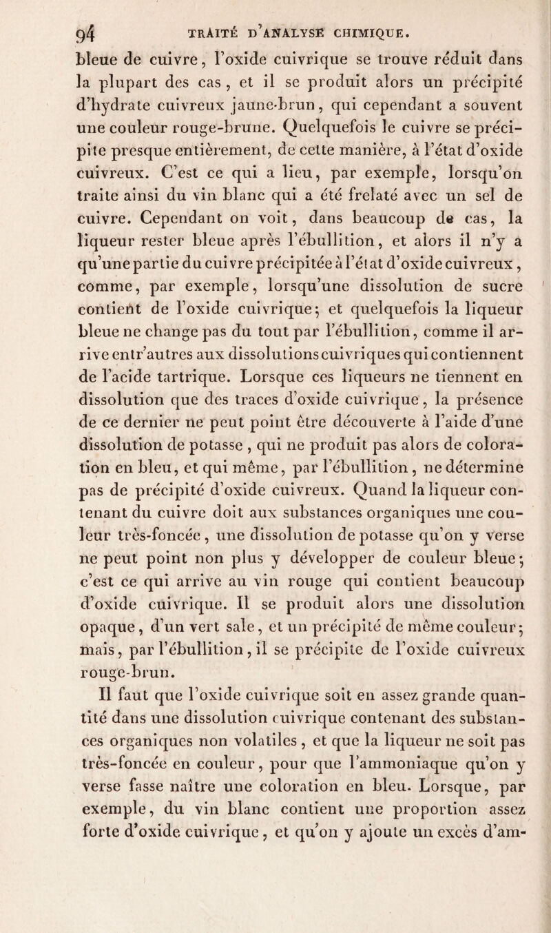 bleue de cuivre, l’oxide cuivrique se trouve réduit dans la plupart des cas , et il se produit alors un précipité d’hydrate cuivreux jaune-brun, qui cependant a souvent une couleur rouge-brune. Quelquefois le cuivre se préci¬ pite presque entièrement, de cette manière, à l’état d’oxide cuivreux. C’est ce qui a lieu, par exemple, lorsqu’on traite ainsi du vin blanc cpii a été frelaté avec un sel de cuivre. Cependant on voit, dans beaucoup de cas, la liqueur rester bleue après l’ébullition, et alors il n’y a qu’une partie du cui vre précipitée à l’él at d’oxide cuivreux, comme, par exemple, lorsqu’une dissolution de sucre contient de l’oxide cuivrique 5 et quelquefois la liqueur bleue ne change pas du tout par l’ébullition, comme il ar¬ rive entr’autres aux dissolutions cuivriques qui contiennent de l’acide tartrique. Lorsque ces liqueurs ne tiennent en dissolution que des traces d’oxide cuivrique, la présence de ce dernier ne peut point être découverte à l’aide d’une dissolution de potasse , qui ne produit pas alors de colora¬ tion en bleu, et qui même, par l’ébullition, ne détermine pas de précipité d’oxide cuivreux. Quand la liqueur con¬ tenant du cuivre doit aux substances organiques une cou¬ leur très-foncée , une dissolution de potasse qu’on y verse ne peut point non plus y développer de couleur bleue; c’est ce qui arrive au vin rouge qui contient beaucoup d’oxide cuivrique. Il se produit alors une dissolution opaque, d’un vert sale, et un précipité de même couleur; mais, par l’ébullition, il se précipite de l’oxide cuivreux rouge-brun. Il faut que l’oxide cuivrique soit en assez grande quan¬ tité dans une dissolution cuivrique contenant des substan¬ ces organiques non volatiles , et que la liqueur 11e soit pas très-foncée en couleur, pour que l’ammoniaque qu’on y verse fasse naître une coloration en bleu. Lorsque, par exemple, du vin blanc contient une proportion assez forte d’oxide cuivrique, et qu’on y ajoute un excès d’am- 1