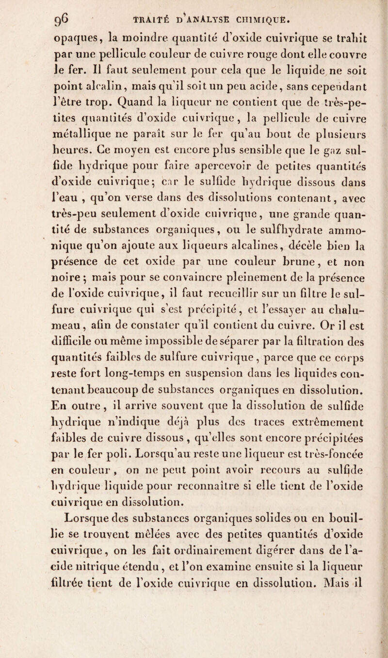 opaques, la moindre quantité d’oxide cuivrique se trahit par une pellicule couleur de cuivre rouge dont elle couvre le fer. Il faut seulement pour cela que le liquide ne soit point alcalin, mais qu’il soit un peu acide, sans cependant l’être trop. Quand la liqueur ne contient que de très-pe¬ tites quantités d’oxide cuivrique, la pellicule de cuivre métallique ne paraît sur le fer qu’au bout de plusieurs heures. Ce moyen est encore plus sensible que le gaz sul- fide hydrique pour faire apercevoir de petites quantités d’oxide cuivrique; car le sulfide hydrique dissous dans l’eau , qu’on verse dans des dissolutions contenant, avec très-peu seulement d’oxide cuivrique, une grande quan¬ tité de substances organiques, ou le suif hydrate ammo- nique qu’on ajoute aux liqueurs alcalines, décèle bien la présence de cet oxide par une couleur brune, et non noire ; mais pour se convaincre pleinement de la présence de l’oxide cuivrique, il faut recueillir sur un filtre le sul¬ fure cuivrique qui s’est précipité, et l’essayer au chalu¬ meau, afin de constater qu’il contient du cuivre. Or il est difficile ou même impossible de séparer par la filtration des quantités faibles de sulfure cuivrique , parce que ce corps reste fort long-temps en suspension dans les liquides con¬ tenant beaucoup de substances organiques en dissolution. En outre , il arrive souvent que la dissolution de sulfide hydrique n’indique déjà plus des traces extrêmement faibles de cuivre dissous , qu’elles sont encore précipitées par le fer poli. Lorsqu’au reste une liqueur est très-foncée en couleur , on ne peut point avoir recours au sulfide hydrique liquide pour reconnaître si elle tient de l’oxide cuivrique en dissolution. Lorsque des substances organiques solides ou en bouil¬ lie se trouvent mêlées avec des petites quantités d’oxide cuivrique, on les fait ordinairement digérer dans de l’a¬ cide nitrique étendu, et l’on examine ensuite si la liqueur filtrée tient de l’oxide cuivrique en dissolution. Mais il