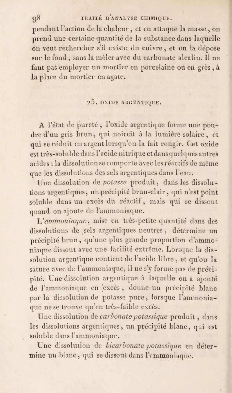 pendant Faction de la chaleur , et en attaque la masse , on prend une certaine quantité de la substance dans laquelle on veut rechercher s'il existe du cuivre, et on la dépose sur le fond , sans la mêler avec du carbonate alcalin. Il ne faut pas employer un mortier en porcelaine ou en grès , à la place du mortier en agate. ^5. OXIDE ARGENTIQUE. À Fétat de pureté , Foxide argentique forme une pou¬ dre cF un gris brun, qui noircit à la lumière solaire, et qui se réduit en argent lorsqu’on la fait rougir. Cet oxide est très-soluble dans Facide nitrique et dans quelques autres acides : la dissolution se comporte avec les réactifs de même que les dissolutions des sels argentiques dans Feau. Une dissolution cle potasse produit, dans les dissolu¬ tions argentiques, un précipité brun-clair, qui n’est point soluble dans un excès du réac tif, mais qui se dissout quand on ajoute de-l’ammoniaque. Lîammoniaque, mise en très-petite quantité dans des dissolutions de sels argentiques neutres , détermine un précipité brun , qu’une plus grande proportion d’ammo¬ niaque dissout avec une facilité extrême. Lorsque la dis¬ solution argentique contient de Facide libre, et qu’on la sature avec de l’ammoniaque, il ne s’y forme pas de préci¬ pité. Une dissolution argentique h laquelle on a ajouté de Fammoniaque en excès , donne un précipité blanc parla dissolution de potasse pure, lorsque l’ammonia¬ que ne se trouve qu’en très-faible excès. Une dissolution de carbonate potassique produit, dans les dissolutions argentiques, un précipité blanc, qui est soluble dans Fammoniaque. Une dissolution de bicarbonate potassique en déter¬ mine un blanc, qui se dissout dans Fammoniaque.