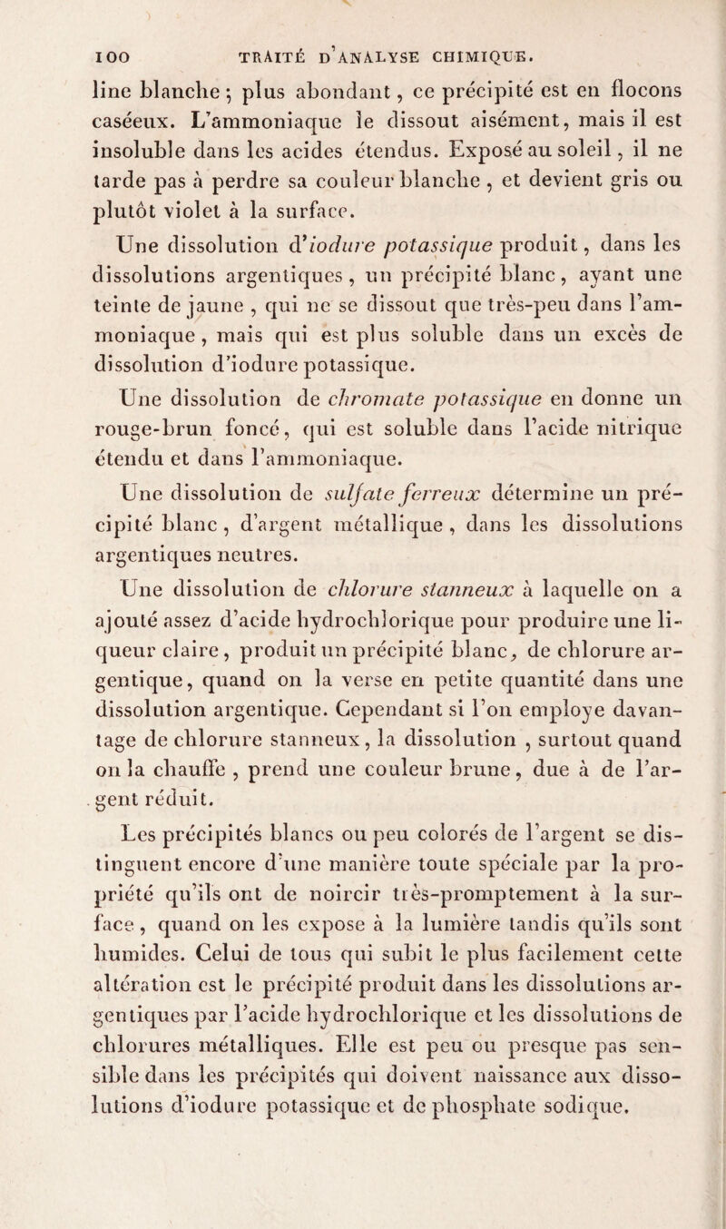 line blanche -, plus abondant, ce précipité est en flocons caséeux. L’ammoniaque le dissout aisément, mais il est insoluble dans les acides étendus. Exposé au soleil, il ne tarde pas à perdre sa couleur blanche , et devient gris ou plutôt violet à la surface. Une dissolution d’iodwe potassique produit, dans les dissolutions argentiques , un précipité blanc, ayant une teinte de jaune , qui ne se dissout que très-peu dans l’am¬ moniaque , mais qui est plus soluble dans un excès de dissolution d’iodure potassique. Une dissolution de chromate potassique en donne un rouge-brun foncé, qui est soluble dans l’acide nitrique étendu et dans l’ammoniaque. Une dissolution de suljate ferreux détermine un pré¬ cipité blanc , d’argent métallique , dans les dissolutions argentiques neutres. Une dissolution de chlorure stanneux à laquelle on a ajouté assez d’acide hydrochlorique pour produire une li¬ queur claire , produit un précipité blanc, de chlorure ar- gentique, quand on la verse en petite quantité dans une dissolution argentique. Cependant si l’on employé davan¬ tage de chlorure stanneux, la dissolution , surtout quand onia chauffe , prend une couleur brune, due cà de l’ar¬ gent réduit. Les précipités blancs ou peu colorés de l’argent se dis¬ tinguent encore d’une manière toute spéciale par la pro¬ priété qu’ils ont de noircir tiès-promptement à la sur¬ face , quand on les expose à la lumière tandis qu’ils sont humides. Celui de tous qui subit le plus facilement cette altération est le précipité produit dans les dissolutions ar¬ gentiques par l’acide hydrochlorique et les dissolutions de chlorures métalliques. Elle est peu ou presque pas sen¬ sible dans les précipités qui doivent naissance aux disso¬ lutions d’iodure potassique et de phosphate sodique.