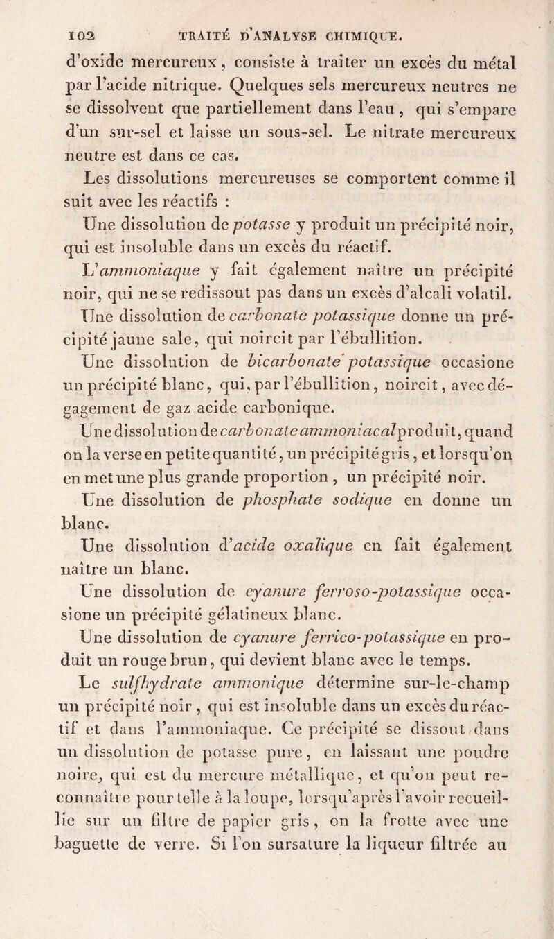 d’oxide mercureux, consiste à traiter un excès du métal par l’acide nitrique. Quelques sels mercureux neutres ne se dissolvent que partiellement dans l’eau , qui s’empare d’un sur-sel et laisse un sous-sel. Le nitrate mercureux neutre est dans ce cas. Les dissolutions mercureuses se comportent comme il suit avec les réactifs : Une dissolution de potasse y produit un précipité noir, qui est insoluble dans un excès du réactif. L’ammoniaque y fait également naître un précipité noir, qui ne se redissout pas dans un excès d’alcali volatil. Une dissolution de carbonate potassique donne un pré¬ cipité jaune sale, qui noircit par l’ébullition. Une dissolution de bicarbonate potassique occasione un précipité blanc, qui, par l’ébullition, noircit, avec dé¬ gagement de gaz acide carbonique. Une dissolution de carbonate ammojiiacalproàmt, quand on la verse en petite quanti té, un précipité gris, et lorsqu’on en met une plus grande proportion , un précipité noir. Une dissolution de phosphate sodique en donne un blanc. Une dissolution d’acide oxalique en fait également naître un blanc. Une dissolution de cyanure ferroso-potassique occa¬ sione un précipité gélatineux blanc. Une dissolution de cyanure ferrico-potassique en pro¬ duit un rouge brun, qui devient blanc avec le temps. Le suif hydrate ammonique détermine sur-le-cbamp un précipité noir , qui est insoluble dans un excès du réac¬ tif et dans l’ammoniaque. Ce précipité se dissout dans un dissolution de potasse pure, en laissant une poudre no ire j qui est du mercure métallique, et qu’un peut re¬ connaître pour telle h la loupe, lorsqu’après l’avoir recueil¬ lie sur un filtre de papier gris, on la frotte avec une baguette de verre. Si Ton sursature la liqueur filtrée au