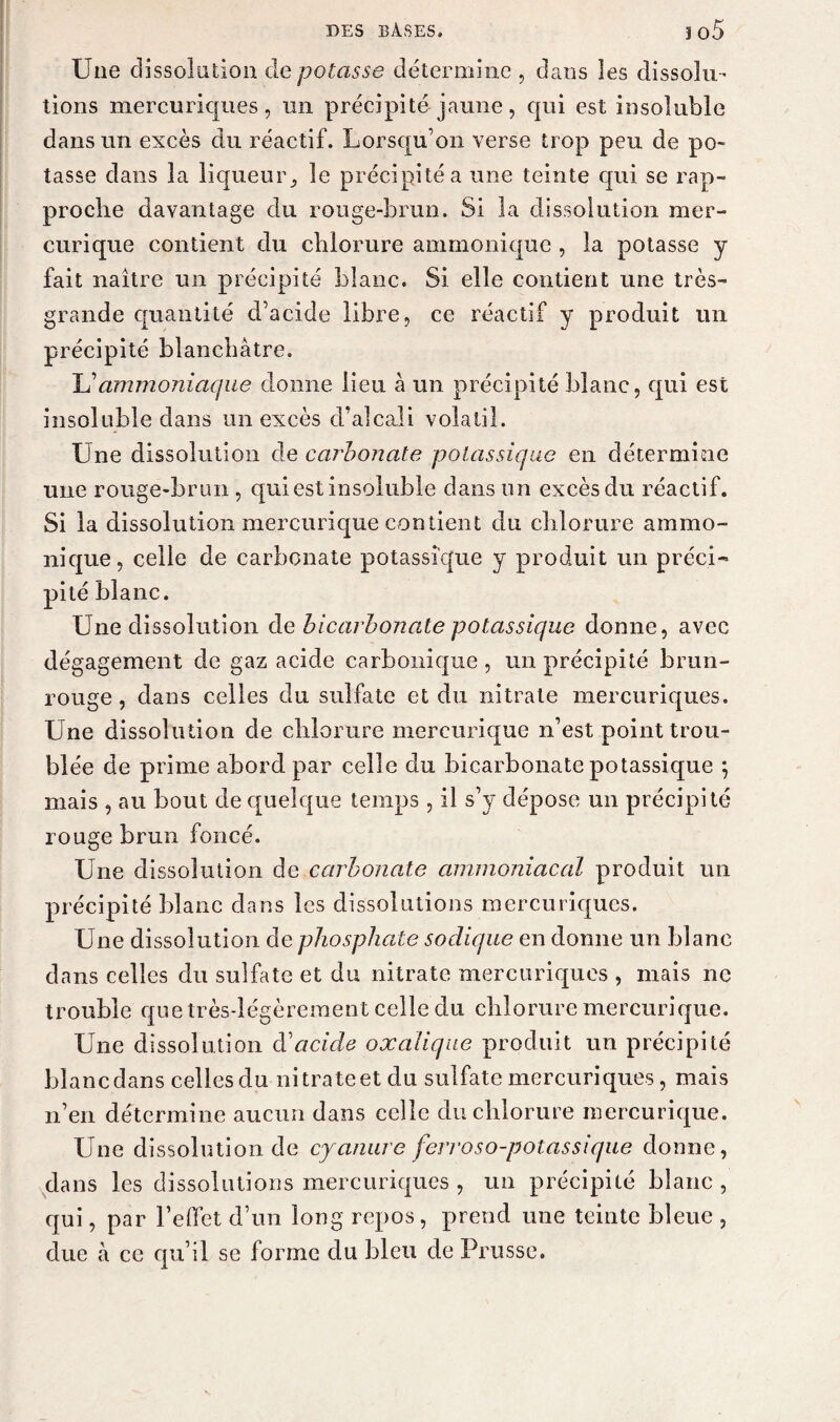 Une dissolution de potasse détermine , dans les dissolu¬ tions mercuriques , un précipité-jaune , qui est insoluble dans un excès du réactif. Lorsqu’on verse trop peu de po¬ tasse dans la liqueur * le précipité a une teinte qui se rap¬ proche davantage du rouge-brun. Si la dissolution mer- curique contient du chlorure ammonique , la potasse y fait naître un précipité blanc. Si elle contient une très- grande quantité d’acide libre, ce réactif y produit un précipité blanchâtre. L’ammoniaque donne lieu à un précipité blanc, qui est insoluble dans un excès d’alcali volatil. Une dissolution de carbonate potassique en détermine une rouge-brun , qui est insoluble dans un excès du réactif. Si la dissolution mercurique contient du chlorure ammo¬ nique, celle de carbonate potassique y produit un préci¬ pité blanc. Une dissolution de bicarbonate potassique donne, avec dégagement de gaz acide carbonique , un précipité brun- rouge , dans celles du sulfate et du nitrate mercuriques. Une dissolution de chlorure mercurique n’est point trou¬ blée de prime abord par celle du bicarbonate potassique ; mais , au bout de quelque temps , il s’y dépose un précipité rouge brun foncé. Une dissolution de carbonate ammoniacal produit un précipité blanc dans les dissolutions mercuriques. Une dissolution de phosphate sodique en donne un blanc dans celles du sulfate et du nitrate mercuriques , mais ne trouble que très-légèrement celle du chlorure mercurique. Une dissolution d'acide oxalique produit un précipité blanc dans celles du nitrate et du sulfate mercuriques, mais n’en détermine aucun dans celle du chlorure mercurique. Une dissolution de cyanure ferroso-potassique donne, dans les dissolutions mercuriques , un précipité blanc , qui, par l’effet d’un long repos, prend une teinte bleue , due à ce qu’il se forme du bleu de Prusse.