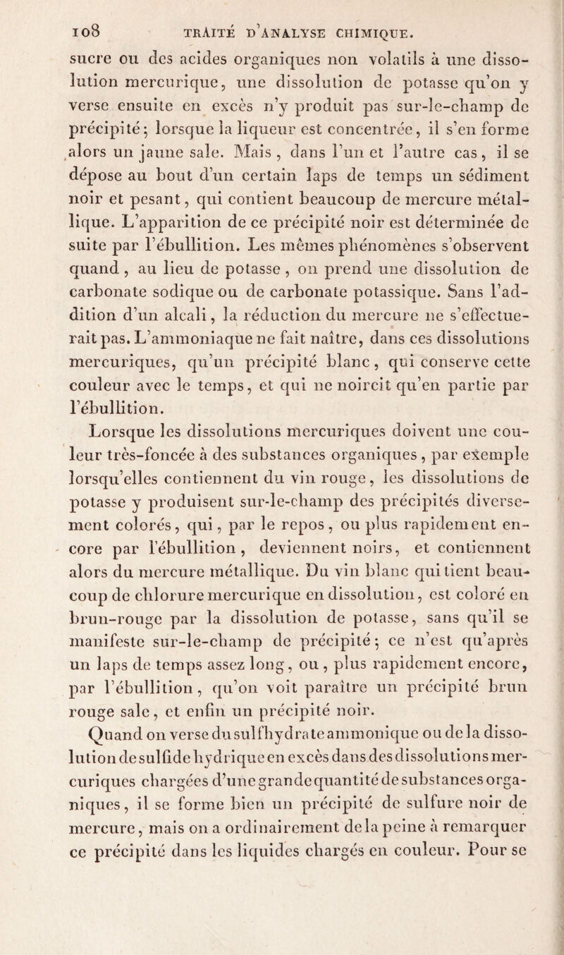 sucre ou des acides organiques non volatils à une disso¬ lution mercurique, une dissolution de potasse qu’on y verse ensuite en excès n’y produit pas sur-le-champ de précipité ; lorsque la liqueur est concentrée, il s’en forme alors un jaune sale. Mais , dans l’un et l’autre cas, il se dépose au bout d’un certain laps de temps un sédiment noir et pesant, cpii contient beaucoup de mercure métal¬ lique. L’apparition de ce précipité noir est déterminée de suite par l’ébullition. Les memes phénomènes s’observent quand , au lieu de potasse , on prend une dissolution de carbonate sodique ou de carbonate potassique. Sans l’ad¬ dition d’un alcali, la réduction du mercure ne s’effectue¬ rait pas. L’ammoniaque ne fait naître, dans ces dissolutions mercuriques, qu’un précipité blanc, qui conserve cette couleur avec le temps, et qui ne noircit qu’en partie par l’ébullition. Lorsque les dissolutions mercuriques doivent une cou¬ leur très-foncée à des substances organiques , par exemple lorsqu’elles contiennent du vin rouge, les dissolutions de potasse y produisent sur-le-champ des précipités diverse¬ ment colorés, qui, par le repos, ou plus rapidement en- - core par l’ébullition, deviennent noirs, et contiennent alors du mercure métallique. Du vin blanc qui tient beau¬ coup de chloruremercurique en dissolution, est coloré eu brun-rouge par la dissolution de potasse, sans qu’il se manifeste sur-le-champ de précipité -, ce n’est qu’après un laps de temps assez long, ou , plus rapidement encore, par l’ébullition, qu’on voit paraître un précipité brun rouge sale, et enfin un précipité noir. Quand on verse du suit hydrate ammonique ou de la disso¬ lution de sulfide hydrique en excès dans des dissolutions mer¬ curiques chargées d’une grande quantité de substances orga¬ niques, il se forme bien un précipité de sulfure noir de mercure, mais on a ordinairement delà peine à remarquer ce précipité dans les liquides chargés en couleur. Pour se