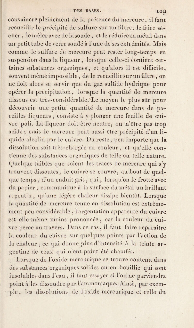 convaincre pleinement de la présence du mercure, il faut recueillir le P récipité de sulfure sur un filtre, le faire sé¬ cher , le mêler avec de la soude , et le réduire en métal dans un petit tube de verre soudé à Tune de ses extrémités. Mais comme le sulfure de mercure peut rester long-temps en suspension clans la liqueur, lorsque celle-ci contient cer¬ taines substances organiques, et qu’alors il est difficile, souvent même impossible, de le recueillir sur un filtre, on ne doit alors se servir cpie du gaz sulfide hydrique pour opérer la précipitation, lorsque la quantité de mercure dissous est très-considérable.'Le moyen le plus sur pour découvrir une petite quantité de mercure dans de pa¬ reilles liqueurs , consiste à y plonger une feuille de cui¬ vre poli. La liqueur doit être neutre, ou n’être pas trop acide ; mais le mercure peut aussi être précipité d’un li¬ quide alcalin par le cuivre. Du reste, peu importe que la dissolution soit très-chargée en couleur, et qu’elle con¬ tienne des substances organiques de telle ou telle nature. Quelque faibles que soient les traces de mercure qui s’y trouvent dissoutes, le cuivre se couvre, au bout de quel¬ que temps , d’un enduit gris , qui, lorsqu’on le frotte avec du papier, communique à la surface du métal un brillant argentin, qu’une légère chaleur dissipe bientôt. Lorsque la quantité de mercure tenue en dissolution est extrême¬ ment peu considérable , l’argentation apparente du cuivre est elle-même moins prononcée , car la couleur du cui¬ vre perce au travers. Dans ce cas , il faut faire reparaître la couleur du cuivre sur quelques points par l’action de la chaleur , ce qui donne plus d’intensité à la teinte ar¬ gentine de ceux qui n’ont point été chauffés. Lorsque de l’oxide mercurique se trouve contenu dans des substances organiques solides ou en bouillie qui sont insolubles dans l’eau, il faut essayer si l’on ne parviendra point à les dissoudre par l’ammoniaque. Ainsi, par exem¬ ple , les dissolutions de l’oxide mercurique et celle du