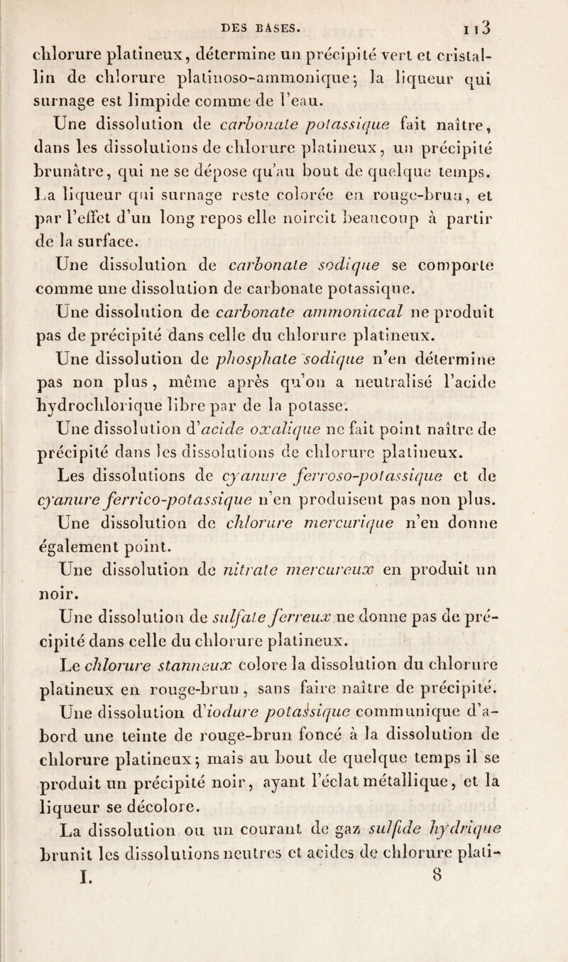 chlorure platineux, détermine un précipité vert et cristal¬ lin de chlorure platinoso-ammonique \ la liqueur qui surnage est limpide comme de beau. Une dissolution de carbonate potassique fait naître, dans les dissolutions de chlorure platineux, un précipité brunâtre, qui ne se dépose qu’au bout de quelque temps. La liqueur qui surnage reste colorée en rouge-brun, et par i’eifet d’un long repos elle noircit beaucoup à partir de la surface. Une dissolution de carbonate sodique se comporte comme une dissolution de carbonate potassique. Une dissolution de carbonate ammoniacal ne produit pas de précipité dans celle du chlorure platineux. Une dissolution de phosphate sodique n’en détermine pas non plus, même après qu’on a neutralisé l’acide hydrochlorique libre par de la potasse. Une dissolution d1 acide oxalique ne fait point naître de précipité dans les dissolutions de chlorure platineux. Les dissolutions de cyanure ferroso-potassique et de cyanure fer rico-potassique n’en produisent pas non plus. Une dissolution de chlorure mercurique n’en donne également point. Une dissolution de nitrate mer car eux en produit un noir. Une dissolution de sulfate ferreux ne donne pas de pré¬ cipité dans celle du chlorure platineux. Le chlorure stanneux colore la dissolution du chlorure platineux en rouge-brun, sans faire naître de précipité. Une dissolution ftiodure potassique communique d’a¬ bord une teinte de rouge-brun foncé à la dissolution de chlorure platineux \ mais au bout de quelque temps il se produit un précipité noir, ayant l’éclat métallique, et la liqueur se décolore. La dissolution ou un courant de gaz sulfide hydrique brunit les dissolutions neutres et acides de chlorure plati-