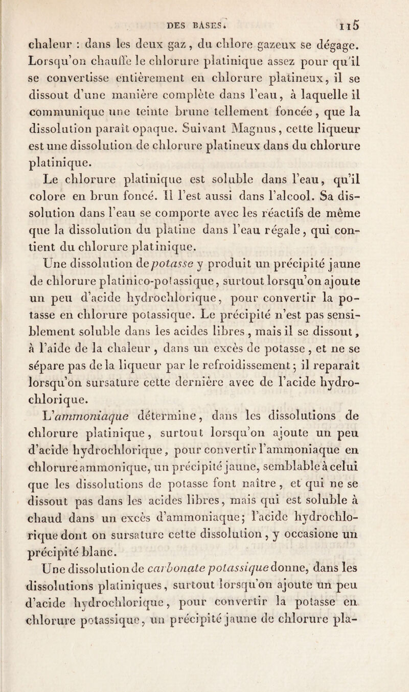 chaleur : dans les deux gaz, du chlore gazeux se dégagé. Lorsqu’on chauffe le chlorure pîatinique assez pour qu'il se convertisse entièrement en chlorure plaiineux, il se dissout d’une manière complète dans l’eau, à laquelle il communique une teinte brune tellement foncée , que la dissolution parait opaque. Suivant Magnus, cette liqueur est une dissolution de chlorure platineux dans du chlorure pîatinique. Le chlorure pîatinique est soluble dans l’eau, qu’il colore en brun foncé. 11 l’est aussi dans l’alcool. Sa dis¬ solution dans l’eau se comporte avec les réactifs de même que la dissolution du platine dans l’eau régale, qui con¬ tient du chlorure pîatinique. Une dissolution de potasse y produit un précipité jaune de chlorure pîatinico-poiassique, surtout lorsqu’on ajoute un peu d’acide hydrochlorique, pour convertir la po¬ tasse en chlorure potassique. Le précipité n’est pas sensi¬ blement soluble dans les acides libres , mais il se dissout, à l’aide de la chaleur , dans un excès de potasse , et ne se sépare pas delà liqueur par le refroidissement-, il reparaît lorsqu’on sursature cette dernière avec de l’acide hydro¬ chlorique. L’ammoniaque détermine, dans les dissolutions de chlorure pîatinique, surtout lorsqu’on ajoute un peu d’acide hydrochlorique ? pour convertir l’ammoniaque en chlorure ammonique, un précipité jaune, semblable à celui que les dissolutions de potasse font naître , et qui ne se dissout pas dans les acides libres, mais qui est soluble à chaud dans un excès d’ammoniaque; l’acide hydrochlo¬ rique dont on sursature cette dissolution, y occasione un précipité blanc. Une dissolution Je carbonate potassique donne, dans les dissolutions plaliniques, surtout lorsqu’on ajoute un peu d’acide hydrochlorique, pour convertir la potasse en chlorure potassique, un précipité jaune de chlorure pla-