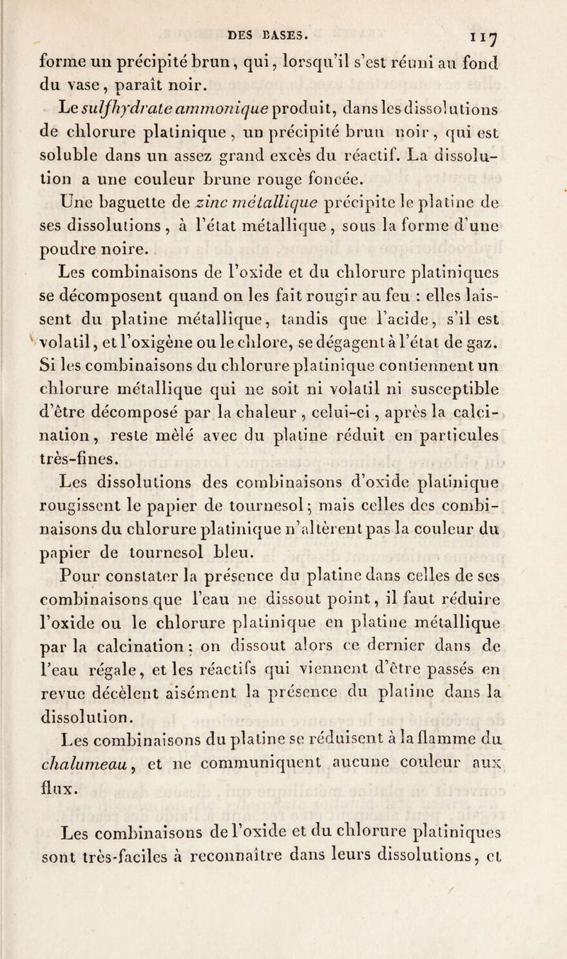 I IJ forme un précipité brun, qui, lorsqu’il s’est réuni au fond du vase, paraît noir. Le suljhydrate ammonique produit, dans les dissol utions de clilorure platinique, un précipité brun noir, qui est soluble dans un assez grand excès du réactif. La dissolu¬ tion a une couleur brune rouge foncée. Une baguette de zinc métallique précipite le platine de ses dissolutions , à l’état métallique , sous la forme d une poudre noire. Les combinaisons de l’oxide et du chlorure platiniques se décomposent quand on les fait rougir au feu : elles lais¬ sent du platine métallique, tandis que l’acide, s’il est volatil, et l’oxigène ou le chlore, se dégagent à l’état de gaz. Si les combinaisons du chlorure platinique contiennent un chlorure métallique qui ne soit ni volatil ni susceptible d’être décomposé par la chaleur , celui-ci, après la calci¬ nation, reste mêlé avec du platine réduit en particules très-fines. Les dissolutions des combinaisons d’oxide platinique rougissent le papier de tournesol} mais celles des combi¬ naisons du chlorure platinique n’altèrent pas la couleur du papier de tournesol bleu. Pour constater la présence du platine dans celles de ses combinaisons que l’eau ne dissout point, il faut réduire l’oxide ou le chlorure platinique en platine métallique par la calcination ; on dissout alors ce dernier dans de Peau régale, et les réactifs qui viennent d’être passés en revue décèlent aisément la présence du platine dans la dissolution. Les combinaisons du platine se réduisent à la flamme du chalumeau, et ne communiquent aucune couleur aux flux. Les combinaisons de l’oxide et du chlorure platiniques sont très-faciles à reconnaître dans leurs dissolutions, et /