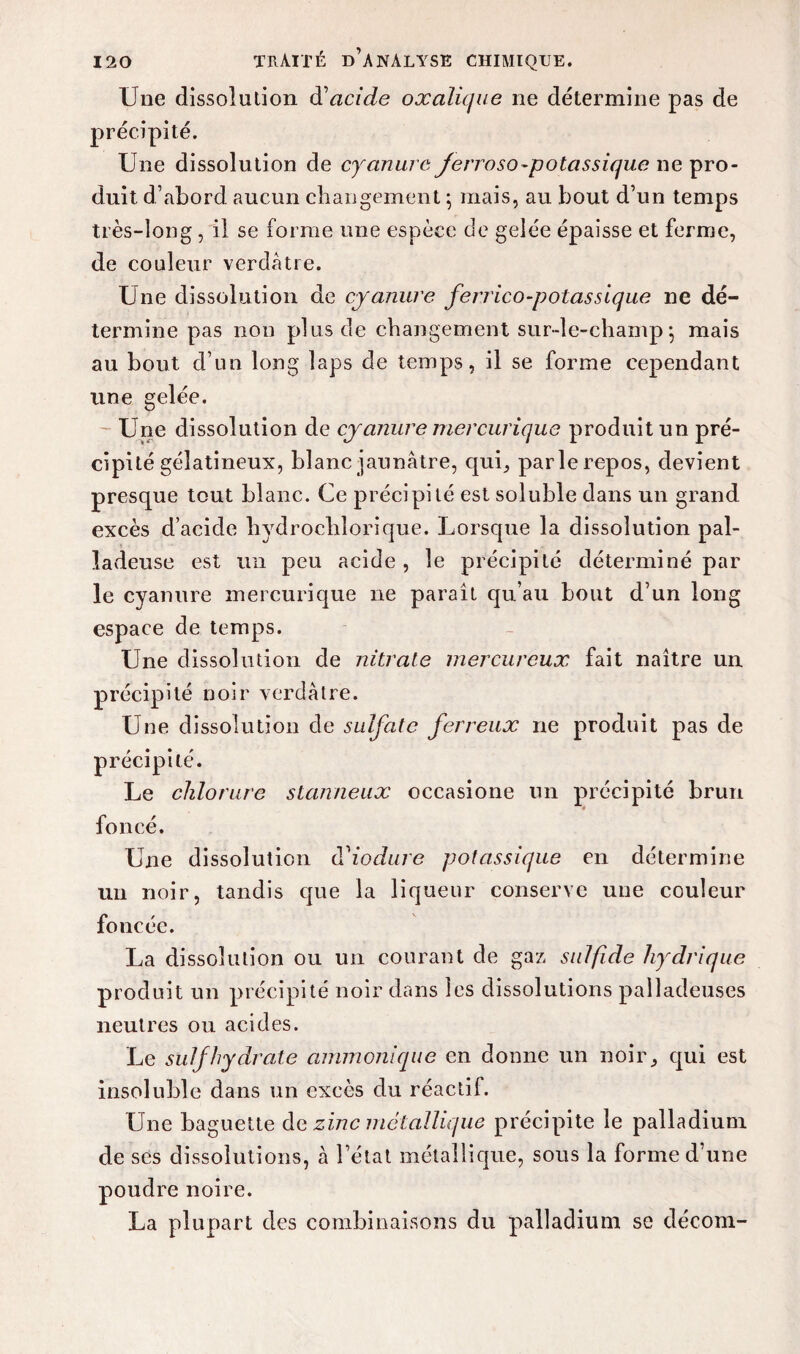 Une dissolution à'acide oxalique ne détermine pas de précipité. Une dissolution de cyanure jerroso-potassique ne pro¬ duit d’abord aucun changement ; mais, au bout d’un temps très-long , il se forme une espèce de gelée épaisse et ferme, de couleur verdâtre. Une dissolution de cyanure ferrico-potassique ne dé¬ termine pas non plus de changement sur-le-champ \ mais au bout d’un long laps de temps, il se forme cependant une gelée. Une dissolution de cyanure mercurique produit un pré¬ cipité gélatineux, blanc jaunâtre, qui5 parle repos, devient presque tout blanc. Ce précipité est soluble dans un grand excès d’acide hydrochlorique. Lorsque la dissolution pal- ladeuse est un peu acide , le précipité déterminé par le cyanure mercurique ne paraît qu’au bout d’un long espace de temps. Une dissolution de nitrate mercureux fait naître un précipité noir verdâtre. Une dissolution de sulfate ferreux ne produit pas de précipité. Le chlorure slanneux occasione un précipité brun foncé. Une dissolution tViodure potassique en détermine un noir, tandis que la liqueur conserve une couleur foncée. La dissolution ou un courant de gaz sulfide hydrique produit un précipité noir dans les dissolutions palladeuses neutres ou acides. Le suif hydrate ammonique en donne un noir^ qui est insoluble dans un excès du réactif. Une baguette de zinc métallique précipite le palladium de ses dissolutions, à l’état métallique, sous la forme d’une poudre noire. La plupart des combinaisons du palladium se décom-