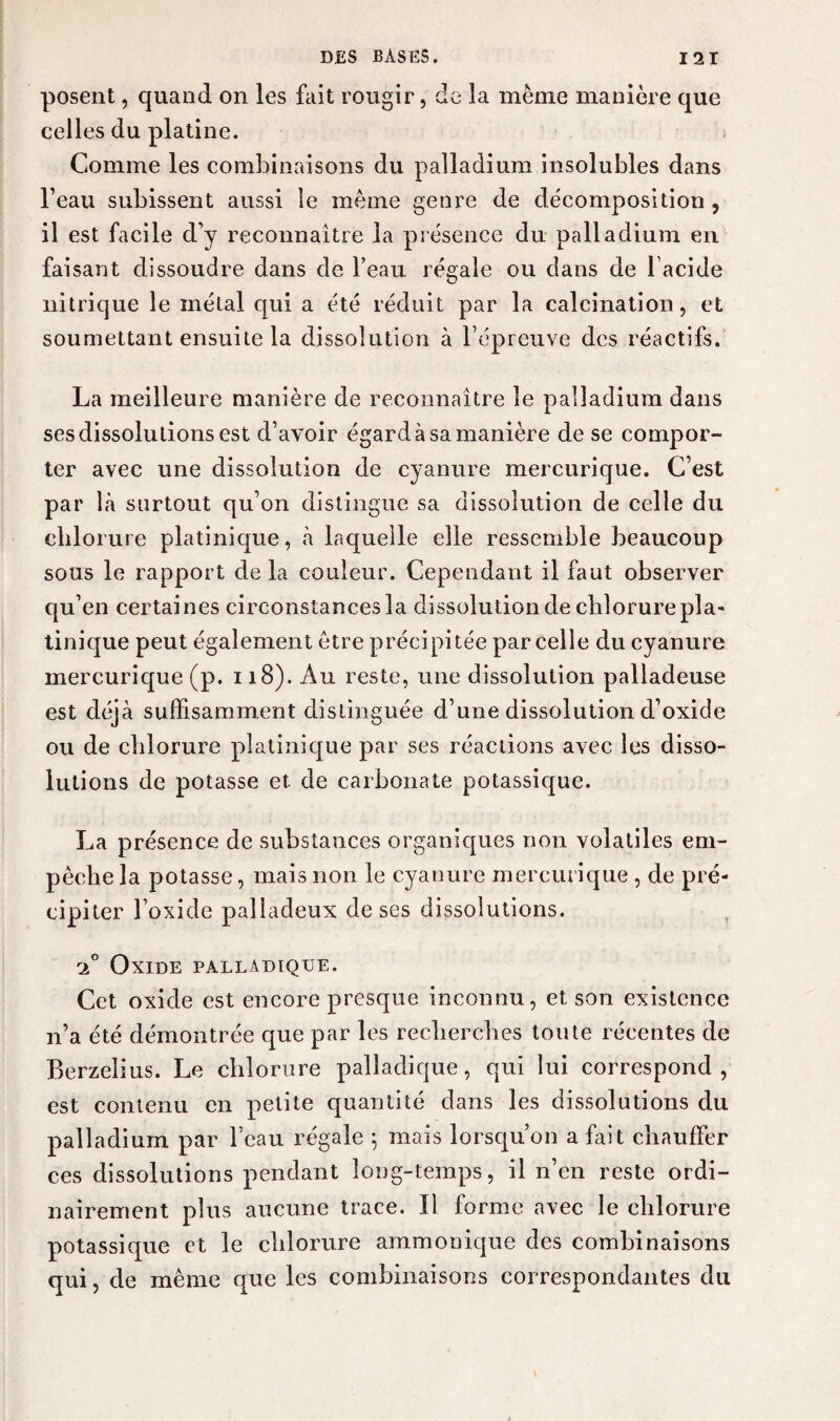 posent, quand on les fait rougir, de la même manière que celles du platine. Comme les combinaisons du palladium insolubles dans l’eau subissent aussi le même genre de décomposition, il est facile d’y reconnaître la présence du palladium en faisant dissoudre dans de l’eau régale ou dans de lacide nitrique le métal qui a été réduit par la calcination, et soumettant ensuite la dissolution à l’épreuve des réactifs. La meilleure manière de reconnaître le palladium dans ses dissolutions est d’avoir égard à sa manière de se compor¬ ter avec une dissolution de cyanure mercurique. C’est par là surtout qu’on distingue sa dissolution de celle du chlorure platinique, à laquelle elle ressemble beaucoup sous le rapport delà couleur. Cependant il faut observer qu’en certaines circonstances la dissolution de chlorure pla¬ tinique peut également être précipitée parcelle du cyanure mercurique (p. 118). Au reste, une dissolution palladeuse est déjà suffisamment distinguée d’une dissolution d’oxide ou de chlorure platinique par ses réactions avec les disso¬ lutions de potasse et de carbonate potassique. La présence de substances organiques non volatiles em¬ pêche la potasse, mais non le cyanure mercurique , de pré¬ cipiter l’oxide palladeux de ses dissolutions. Oxide palladique. Cet oxide est encore presque inconnu, et son existence n’a été démontrée que par les recherches toute récentes de Berzelius. Le chlorure palladique, qui lui correspond, est contenu en petite quantité dans les dissolutions du palladium par l’eau régale *, mais lorsqu’on a fait chauffer ces dissolutions pendant long-temps, il n’en reste ordi¬ nairement plus aucune trace. Il forme avec le chlorure potassique et le chlorure ammonique des combinaisons qui, de même que les combinaisons correspondantes du