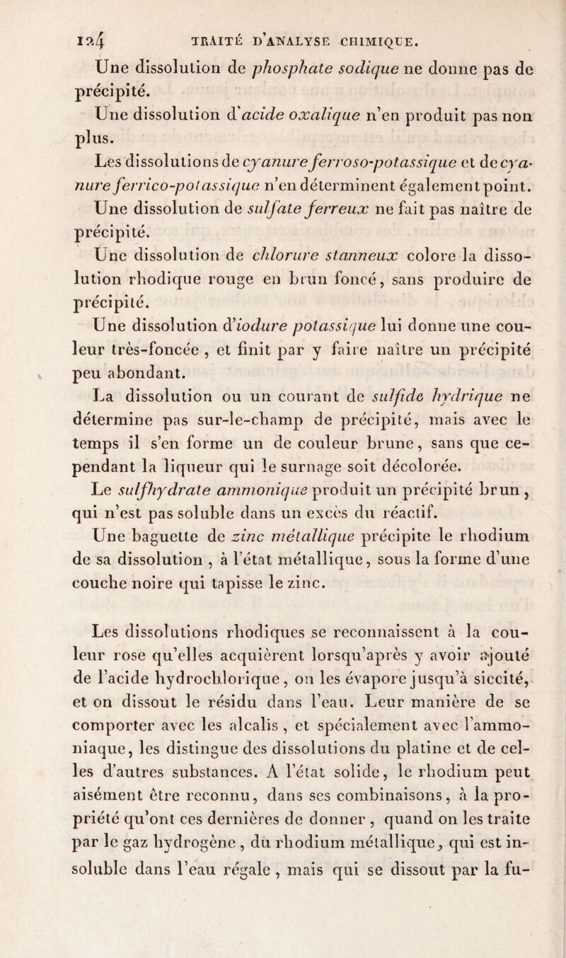 Une dissolution de phosphate sodique ne donne pas de précipité. Une dissolution d'acide oxalique n’en produit pas non plus. Les dissolutions de cyanure ferroso-potassique et decra- mire ferrico-polassique n’en déterminent également point. Une dissolution de sulfate ferreux ne fait pas naître de précipité. Une dissolution de chlorure stanneux colore la disso¬ lution rhodique rouge en brun foncé, sans produire de précipité. Une dissolution à’iodure potassique lui donne une cou¬ leur très-foncée , et finit par y faire naître un précipité peu abondant. La dissolution ou un courant de sulfide hydrique ne détermine pas sur-le-champ de précipité, mais avec le temps il s’en forme un de couleur brune, sans que ce¬ pendant la liqueur qui le surnage soit décolorée. Le sulfhydrate ammoniqus produit un précipité brun , qui n’est pas soluble dans un excès du réactif. Une baguette de zinc métallique précipite le rhodium de sa dissolution , à l’état métallique, sous la forme d’une couche noire qui tapisse le zinc. Les dissolutions rhodiques se reconnaissent à la cou¬ leur rose qu’elles acquièrent lorsqu’après y avoir ajouté de l1 acide hydrochlorique, on les évapore jusqu’à siccité, et on dissout le résidu dans l’eau. Leur manière de se comporter avec les alcalis , et spécialement avec l’ammo¬ niaque, les distingue des dissolutions du platine et de cel¬ les d’autres substances. A l’état solide, le rhodium peut aisément être reconnu, dans ses combinaisons, h la pro¬ priété qu’ont ces dernières de donner , quand on les traite par le gaz hydrogène , du rhodium métallique, qui est in¬ soluble dans l’eau régale , mais qui se dissout par la fu-