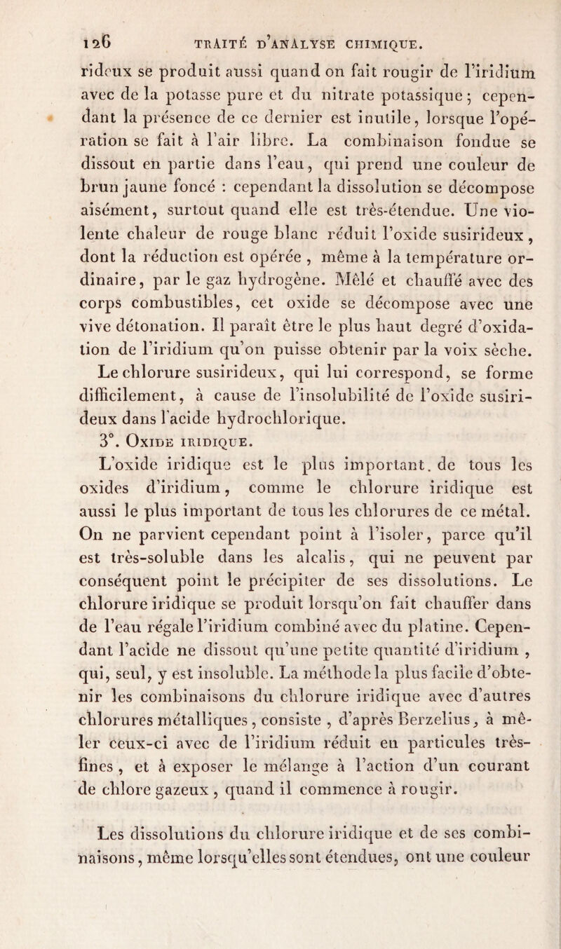 rideux se produit aussi quand on fait rougir de l’iridium avec de la potasse pure et du nitrate potassique • cepen¬ dant la présence de ce dernier est inutile, lorsque l’opé¬ ration se fait à l’air libre. La combinaison fondue se dissout en partie dans l’eau, qui prend une couleur de brun jaune foncé : cependant la dissolution se décompose aisément, surtout quand elle est très-étendue. Une vio¬ lente chaleur de rouge blanc réduit l’oxide susirideux , dont la réduction est opérée , même à la température or¬ dinaire, par le gaz hydrogène. Mêlé et chauffé avec des corps combustibles, cet oxide se décompose avec une vive détonation. Il paraît être le plus haut degré d’oxida- tion de l’iridium qu’on puisse obtenir par la voix sèche. Le chlorure susirideux, qui lui correspond, se forme difficilement, à cause de l’insolubilité de l’oxide susiri¬ deux dans l acide hydrochlorique. 3°. Oxide iiudioue. L’oxide iridique est le plus important, de tous les oxides d’iridium, comme le chlorure iridique est aussi le plus important de tous les chlorures de ce métal. On ne parvient cependant point à l’isoler, parce qu’il est très-soluble dans les alcalis, qui ne peuvent par conséquent point le précipiter de ses dissolutions. Le chlorure iridique se produit lorsqu’on fait chauffer dans de l’eau régale l’iridium combiné avec du platine. Cepen¬ dant l’acide ne dissout qu’une petite quantité d’iridium , qui, seul, y est insoluble. La méthode la plus facile d’obte¬ nir les combinaisons du chlorure iridique avec d’autres chlorures métalliques , consiste , d’après Berzelius, à mê¬ ler ceux-ci avec de l’iridium réduit en particules très- fines , et à exposer le mélange à l’action d’un courant de chlore gazeux , quand il commence à rougir. Les dissolutions du chlorure iridique et de ses combi¬ naisons , même lorsqu’elles sont étendues, ont une couleur