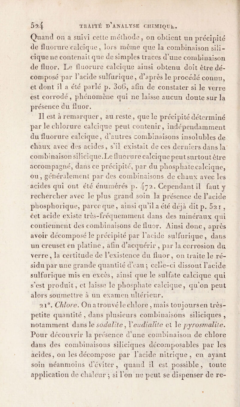 Quand on a suivi celle méthode, on obtient un précipité de fluorure calcique , loi s meme que îa combinaison sili- ciquene contenait que de simples traces d’une combinaison de fluor. Le fluorure calcique ainsi obtenu doit être dé¬ composé par l’acide sulfurique, d’après le procédé connu, et dont il a été parlé p. 3o6, afin de constater si le verre est corrodé , phénomène qui ne laisse aucun doute sur la présence du fluor. Il est à remarquer, au reste , que le précipité déterminé parle chlorure calcique peut contenir, indépendamment du fluorure calcique, d’autres combinaisons insolubles de chaux avec des acides, s’il existait de ces derniers dans la c o m b i n a i s o n si 1 i ci que. Le fl uo r u r e cal ci q ue p e u t s ur tout ê tr e accompagné, dans ce précipité, par du phosphate calcique, ou, généralement par des combinaisons de chaux avec les acides qui ont été énumérés p. 472• Cependant il faut y rechercher avec le plus grand soin la présence de l’acide phosphorique, parce que, ainsi qu’il a été déj à dit p. 5ai , cet acide existe très-fréquemment dans des minéraux qui contiennent des combinaisons de fluor. Ainsi donc, après avoir décomposé le précipité par l’acide sulfurique , dans un creuset en platine , afin d’acquérir , par la corrosion dit verre , la certitude de l’existence du fluor, on traite le ré¬ sidu par une grande quantité d’eau ; celle-ci dissout l’acide sulfurique mis en excès, ainsi que le sulfate calcique qui s’est produit, et laisse le phosphate calcique, qu’on peut alors soumettre à un examen ultérieur. 2i°. Chlore. On a trouvé le chlore , mais toujours en très- petite quantité , dans plusieurs combinaisons siliciques , notamment dans le sadalite, Veudialite et le pyrosmalite. Pour découvrir la présence d’une combinaison de chlore dans des combinaisons siliciques décomposables par les acides, on les décompose par l’acide nitrique, en ayant soin néanmoins d’éviter, quand il est possible, toute application de chaleur -, si l’on ne peut se dispenser de re-