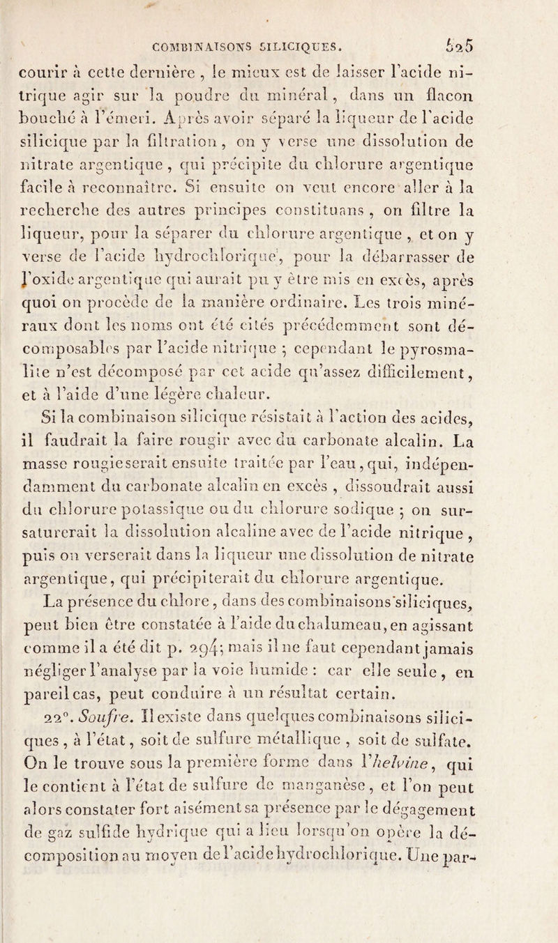 courir à cette dernière , ie mieux est de laisser l’acide ni¬ trique agir sur la poudre du minéral, dans un flacon bouché à l’émeri. Après avoir séparé la liqueur de l’acide silicique par la filtration, on y verse une dissolution de nitrate argentique , qui précipite du chlorure argentique facile h reconnaître. Si ensuite on veut encore aller à la recherche des antres principes constituans , on filtre la liqueur, pour la séparer du chlorure argentique , et on y verse de l’acide hydrochlorique', pour la débarrasser de J’oxide argentique qui aurait pu y être mis eu exc ès, après quoi on procède de la manière ordinaire. Les trois miné¬ raux dont les noms oot été cités précédemment sont dé- composables par l’acide nitrique ; cependant le pyrosma- lite n’est décomposé par cet acide qu’assez difficilement, et à l’aide d’une légère chaleur. Si la combinaison silicique résistait à l’action des acides, il faudrait la faire rougir avec du carbonate alcalin. La masse rougieserait ensuite traitée par beau,qui, indépen¬ damment du carbonate alcalin en excès , dissoudrait aussi du chlorure potassique ou du chlorure sodique ; on sur¬ saturerait la dissolution alcaline avec de l’acide nitrique , puis on verserait dans la liqueur une dissolution de nitrate argentique, qui précipiterait du chlorure argentique. La présence du chlore , dans des combinaisons'siliciques, peut bien être constatée à l’aide du chalumeau, en agissant comme il a été dit p. 2g4; mais il ne faut cependant jamais négliger l’analyse par la voie humide : car elle seule , en pareil cas, peut conduire à un résultat certain. 22°. Soufre. ïl existe dans quelques combinaisons siiici- ques , à l’état, soit de sulfure métallique , soit de sulfate. On le trouve sous la première forme dans l'helvine, qui le contient à l’état de sulfure de manganèse, et l’on peut alors constater fort aisément sa présence par le dégagement de gaz sulfide hydrique qui a lieu lorsqu’on opère la dé¬ composition au moyen de l’acide hydroclilorique. Une par-