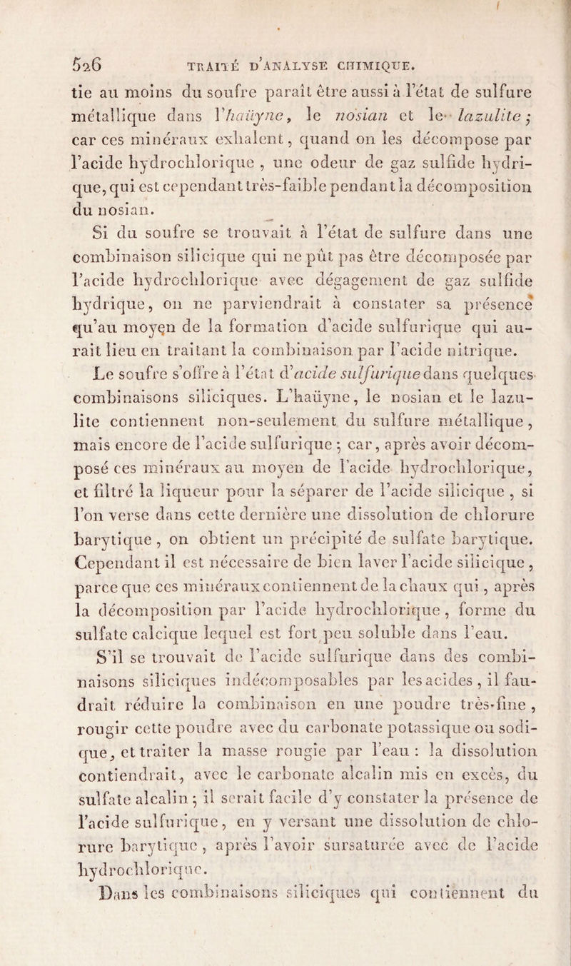 I 5^6 traité d’analyse chimique. tie au moins du soufre paraît être aussi à Fëtat de sulfure métallique dans Yhaüyne, le nosian et le lazulitc ; car ces minéraux exilaient, quand on les décompose par l’acide hydroclilorique , une odeur de gaz sulfide hydri¬ que, qui est cependant très-faible pendant la décomposition du nosian. Si du soufre se trouvait à Fétat de sulfure dans une combinaison siiicique qui ne pût pas être décomposée par l’acide hydroclilorique avec dégagement de gaz sulfide hydrique, on ne parviendrait à constater sa présence qu’au moyen de la formation d’acide sulfurique qui au¬ rait lieu en traitant la combinaison par Facide nitrique. Le soufre s’offre à Fétat d'acide sulfurique dans quelques- combinaisons siliciques. L’haüyne, le nosian et le lazu- lite contiennent non-seulement du sulfure métallique , mais encore de Facide sulfurique *, car, après avoir décom¬ posé ces minéraux au moyen de Facide hydroclilorique, et filtré la liqueur pour la séparer de Facide siiicique , si l’on verse dans cette dernière une dissolution de chlorure barytique , on obtient un précipité de sulfate barytique. Cependant il est nécessaire de bien laver Facide siiicique , parce cpie ces minéraux contiennent de la chaux qui, après la décomposition par Facide hydroclilorique, forme du sulfate calcique lequel est fort peu soluble dans l’eau. S’il se trouvait de Facide sulfurique dans des combi¬ naisons siliciques indécomposables par les acides , il fau¬ drait réduire la combinaison en une poudre très*fine , rougir cette poudre avec du carbonate potassique ou sodi- que ^ et traiter la masse rougie par l’eau: la dissolution contiendrait, avec le carbonate alcalin mis en excès, du sulfate alcalin ; il serait facile d’y constater la présence de Facide sulfurique, en y versant une dissolution de chlo¬ rure barytique , après l’avoir sursaturée avec de Facide hydroclilorique. Dans les combinaisons siliciques qui contiennent du