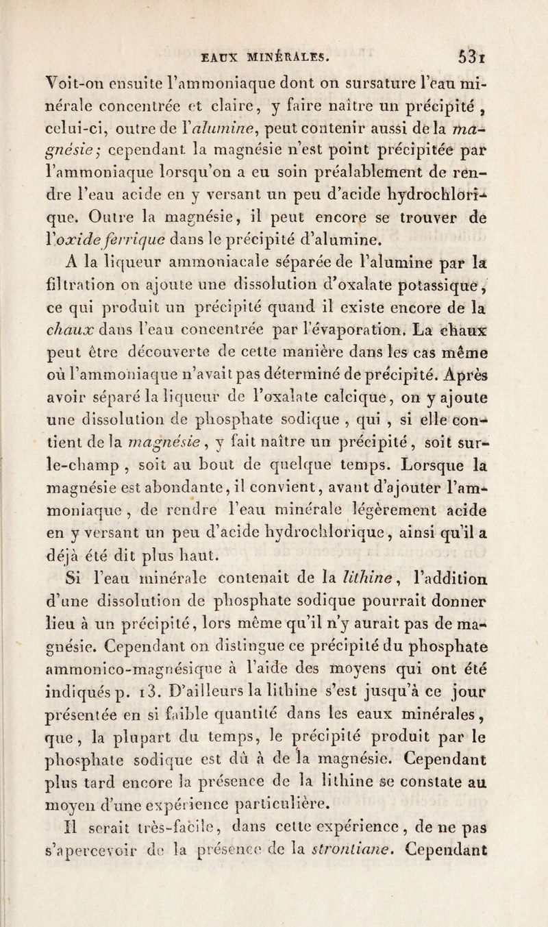 Voit-on ensuite l’ammoniaque dont on sursature l’eau mi¬ nérale concentrée et claire, y faire naître un précipité , celui-ci, outre de Y alumine, peut contenir aussi delà znà- gnésie; cependant la magnésie n’est point précipitée par l’ammoniaque lorsqu’on a eu soin préalablement de ren¬ dre l’eau acide en y versant un peu d’acide hydrochlorî- que. Outre la magnésie, il peut encore se trouver de Y oxide ferrique dans le précipité d’alumine. A la liqueur ammoniacale séparée de l’alumine par la filtration on ajoute une dissolution d’oxalate potassique, ce qui produit un précipité quand il existe encore de la chaux dans l’eau concentrée par l’évaporation. La cbaux peut être découverte de cette manière dans les cas même où l’ammoniaque n’avait pas déterminé de précipité. Après avoir séparé la liqueur de Foxalate calcique, on y ajoute une dissolution de pliospbate sodique , qui , si elle con¬ tient de la magnésie, y fait naître un précipité, soit sur- le-champ , soit au bout de quelque temps. Lorsque la magnésie est abondante, il convient, avant d’ajouter l’am¬ moniaque , de rendre l’eau minérale légèrement acide en y versant un peu d’acide bydrochlorique, ainsi qu’il a déjà été dit plus haut. Si l’eau minérale contenait de la lilhine, l’addition, d’une dissolution de phosphate sodique pourrait donner lieu à un précipité, lors même qu’il n’y aurait pas de ma¬ gnésie. Cependant on distingue ce précipité du phosphate ammonico-magnésique à l’aide des moyens qui ont été indiqués p. i3. D’ailleurs la lilhine s’est jusqu’à ce jour présentée en si faible quantité dans les eaux minérales, que, la plupart du temps, le précipité produit par le phosphate sodique est du à de la magnésie. Cependant plus tard encore la présence de la îithine se constate au moyen d’une expérience particulière. Il serait très-facile, dans cette expérience , de ne pas s’apercevoir de la présence de la stronliane. Cependant