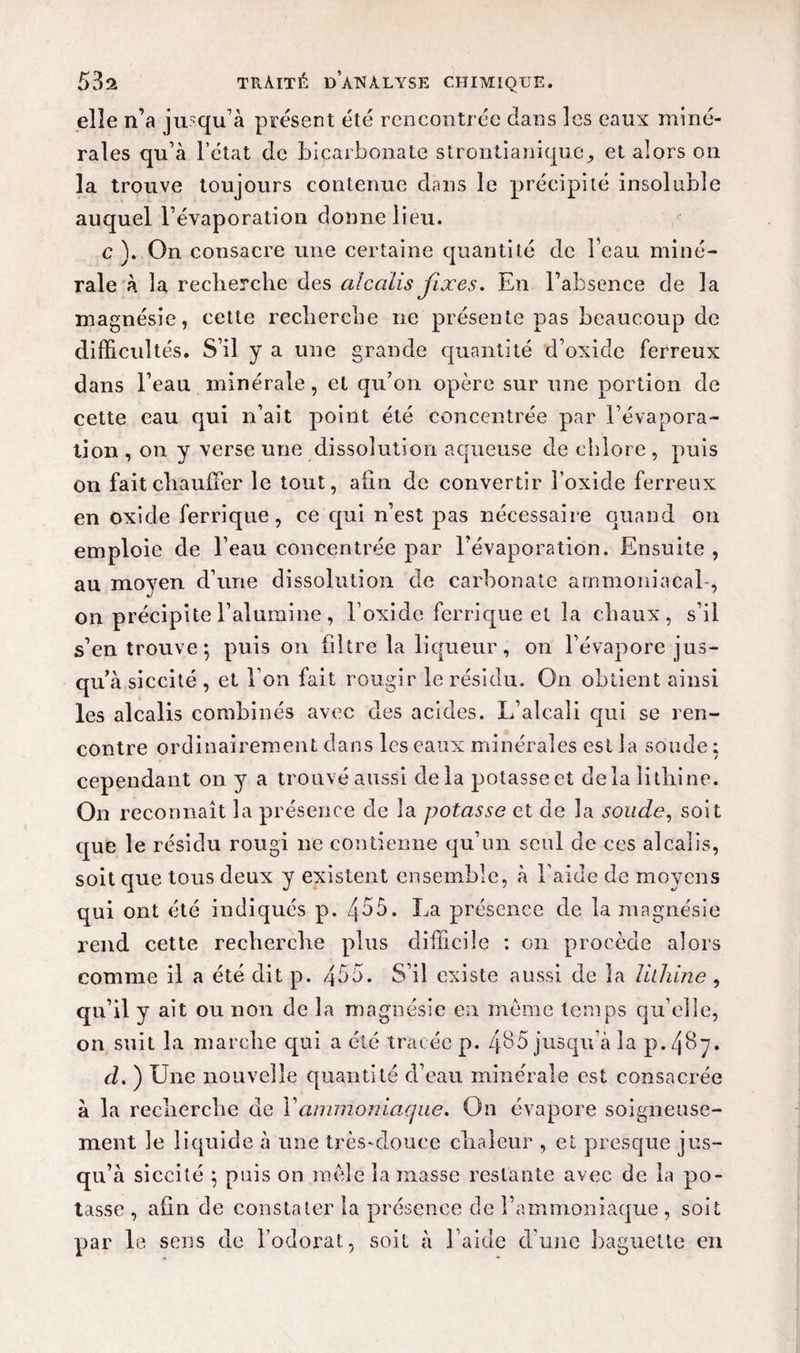 elle n’a jusqu’à présent été rencontrée dans les eaux miné¬ rales qu’à l’état de bicarbonate strontianique, et alors on la trouve toujours contenue dans le précipité insoluble auquel l’évaporation donne lieu. c ). On consacre une certaine quantité de Feau miné¬ rale à la recherche des cdccdis fixes. En l’absence de la magnésie, cette recherche ne présente pas beaucoup de difficultés. S’il y a une grande quantité d’oxide ferreux dans l’eau minérale, et qu’on opère sur une portion de cette eau qui n’ait point été concentrée par l’évapora¬ tion , on y verse une dissolution aqueuse de chlore , puis on fait chauffer le tout, afin de convertir l’oxide ferreux en oxide ferrique, ce qui n’est pas nécessaire quand on emploie de l’eau concentrée par l’évaporation. Ensuite , au moyen d’une dissolution de carbonate ammoniacal-, on précipite l’alumine , l’oxide ferrique et la chaux, s’il s’en trouve; puis on filtre la liqueur, on l’évapore jus¬ qu’à siccité, et l’on fait rougir le résidu. On obtient ainsi les alcalis combinés avec des acides. L’alcali qui se l’en¬ contre ordinairement dans les eaux minérales est la soude ; cependant on y a trouvé aussi delà potasse et delà lithine. On reconnaît la présence de la potasse et de la soude, soit que le résidu rougi ne contienne qu’un seul de ces alcalis, soit que tous deux y existent ensemble, à l’aide de moyens qui ont été indiqués p. Z}55. La présence de la magnésie rend cette recherche plus difficile : on procède alors comme il a été dit p. 455. S’il existe aussi de la lilhine , qu’il y ait ou non de la magnésie en meme temps qu’elle, on suit la marche qui a été tracée p. 485 jusqu’à la p. 40y. d. ) Une nouvelle quantité d’eau minérale est consacrée à la recherche de Y ammoniaque. On évapore soigneuse¬ ment le liquide à une très-douce chaleur , et presque jus¬ qu’à siccité ; puis on mêle la masse restante avec de la po¬ tasse , afin de constater la présence cle l’ammoniaque , soit par le sens de l’odorat, soit à l’aide d’une baguette en