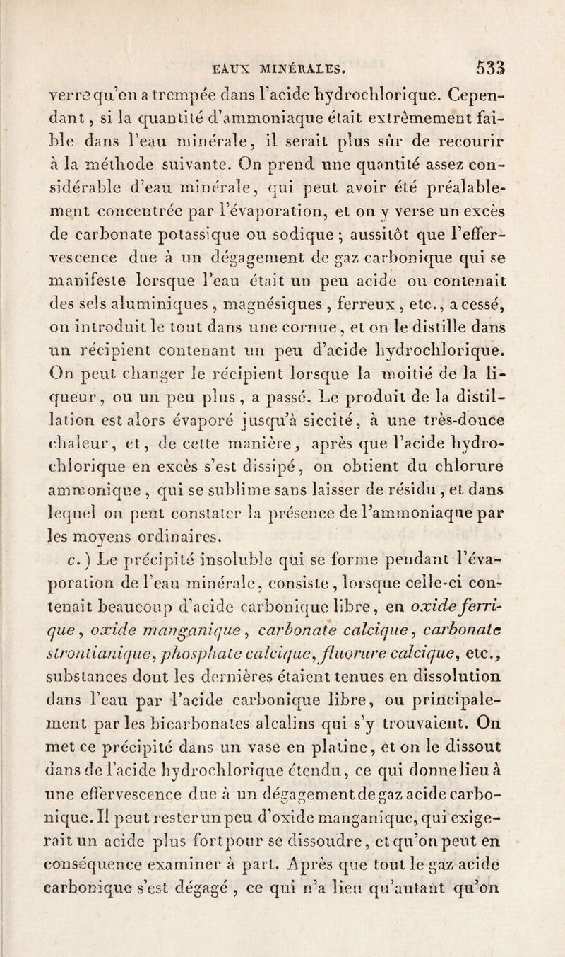 verre qu’on a trempée dans l’acide hydrochlorique. Cepen¬ dant , si la quantité d’ammoniaque était extrêmement fai¬ ble dans l’eau minérale, il serait plus sur de recourir à la méthode suivante. On prend une quantité assez con¬ sidérable d’eau minérale, qui peut avoir été préalable¬ ment concentrée par l’évaporation, et on y verse un excès de carbonate potassique ou sodique 5 aussitôt que l’effer¬ vescence due à un dégagement de gaz carbonique qui se manifeste lorsque l’eau était un peu acide ou contenait des sels aluminiques , magnésiques , ferreux , etc., a cessé, on introduit le tout dans une cornue, et on le distille dans un récipient contenant un peu d’acide hydrochlorique. On peut changer le récipient lorsque la moitié de la li¬ queur, ou un peu plus , a passé. Le produit de la distil¬ lation est alors évaporé jusqu’à siccité, à une très-douce chaleur, et, de cette manière, après que l’acide hydro- chiorique en excès s’est dissipé, on obtient du chlorure ammonique , qui se sublime sans laisser de résidu , et dans lequel 011 petit constater la présence de l’ammoniaque par les moyens ordinaires. c. ) Le précipité insoluble qui se forme pendant l’éva¬ poration de beau minérale, consiste , lorsque celle-ci con¬ tenait beaucoup d’acide carbonique libre, en oxide ferri¬ que, oxide manganique, carbonate calcique, carbonate stronlianique, phosphate calcique, fluorure calcique, etc., substances dont les dernières étaient tenues en dissolution dans l’eau par l’acide carbonique libre, ou principale¬ ment par les bicarbonates alcalins qui s’y trouvaient. On met ce précipité dans un vase en platine, et on le dissout dans de l’acide bydrocblorîque étendu, ce qui donnelieuà une effervescence due à un dégagement de gaz acide carbo- nique. Il peut rester un peu d’oxide manganique, qui exige¬ rait un acide plus fortpour se dissoudre, et qu’on peut en conséquence examiner à part. Après que tout le gaz acide carbonique s’est dégagé , ce qui n’a lieu qu’autant qu’on