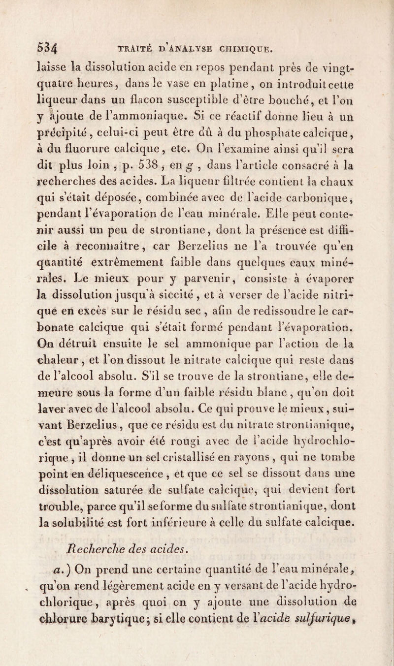 laisse la dissolution acide en repos pendant près de vingt- quatre heures, dans le vase en platine, on introduitcette liqueur dans un flacon susceptible d’être bouché, et l’on y ajoute de l’ammoniaque. Si ce réactif donne lieu à un précipité, celui-ci peut être dû à du phosphate calcique, à du fluorure calcique, etc. On l’examine ainsi qu’il sera dit plus loin , p. 538 , en g , dans l’article consacré à la recherches des acides. La liqueur filtrée contient la chaux qui s’était déposée, combinée avec de l’acide carbonique, pendant l’évaporation de l’eau minérale. Elle peut conte¬ nir aussi un peu de strontiane, dont la présence est diffi¬ cile à reconnaître, car Berzelius ne l’a trouvée qu’en quantité extrêmement faible dans quelques eaux miné¬ rales, Le mieux pour y parvenir, consiste à évaporer la dissolution jusqu'à siccité , et à verser de l’acide nitri¬ que en excès sur le résidu sec , afin de redissoudre le car¬ bonate calcique qui s’était formé pendant l’évaporation. On détruit ensuite le sel ammonique par Faction de la chaleur, et l’on dissout le nitrate calcique qui reste dans de l’alcool absolu. S’il se trouve de la strontiane, elle de¬ meure sous la forme d’un faible résidu blanc , qu’on doit laver avec de l’alcool absolu. Ce qui prouve le mieux, sui¬ vant Berzelius , que ce résidu est du nitrate strontianique, c’est qu’après avoir été rougi avec de l’acide hydrochlo- rique , il donne un sel cristallisé en rayons , qui ne tombe point en déliquescence , et que ce sel se dissout dans une dissolution saturée de sulfate calcique, qui devient fort trouble, parce qu’il se forme du sulfate strontianique, dont la solubilité est fort inférieure à celle du sulfate calcique. Recherche des acides. n.) On prend une certaine quantité de l’eau minérale, qu’on rend légèrement acide en y versant de l’acide hydro- chlorique, après quoi on y ajoute une dissolution de chlorure bary tique; si elle contient de Y acide suljuriques