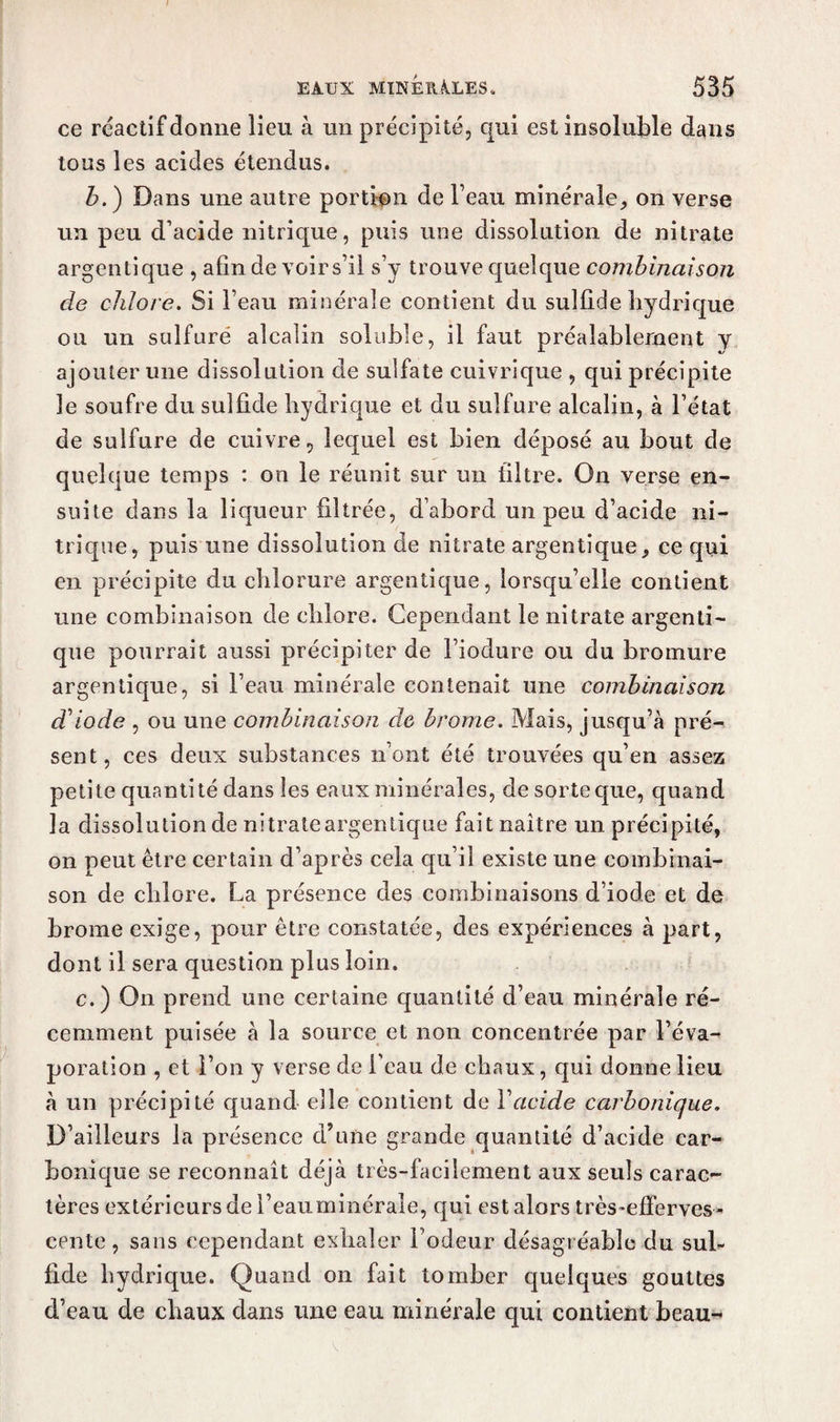 ce réactif donne lieu à un précipité, qui est insoluble dans tons les acides étendus. b.) Dans une autre portion de l’eau minérale, on verse un peu d’acide nitrique, puis une dissolution de nitrate argentique , afin de voir s’il s’y trouve quelque combinaison de chlore. Si l’eau minérale contient du suîfide hydrique ou un sulfuré alcalin soluble, il faut préalablement y ajouter une dissolution de sulfate cuivrique , qui précipite le soufre du sulfide hydrique et du sulfure alcalin, à l’état de sulfure de cuivre, lequel est bien déposé au bout de quelque temps : on le réunit sur un filtre. On verse en¬ suite dans la liqueur filtrée, d’abord un peu d’acide ni¬ trique, puis une dissolution de nitrate argentique, ce qui en précipite du chlorure argentique, lorsqu’elle contient une combinaison de chlore. Cependant le nitrate argenti¬ que pourrait aussi précipiter de l’iodure ou du bromure argentique, si l’eau minérale contenait une combinaison d'iode , ou une combinaison clc brome. Mais, jusqu’à pré¬ sent, ces deux substances n’ont été trouvées qu’en assez petite quantité dans les eaux minérales, de sorte que, quand la dissolution de ni traie argentique fait naître un précipité, on peut être certain d’après cela qu’il existe une combinai¬ son de chlore. La présence des combinaisons d’iode et de brome exige, pour être constatée, des expériences à part, dont il sera question plus loin. c.) On prend une certaine quantité d’eau minérale ré¬ cemment puisée à la source et non concentrée par l’éva¬ poration , et l’on y verse de l'eau de chaux, qui donne lieu à un précipité quand elle contient de Y acide carbonique. D’ailleurs la présence d’une grande quantité d’acide car¬ bonique se reconnaît déjà très-facilement aux seuls carac¬ tères extérieurs de l’eauminéraie, qui est alors très-efferves¬ cente , sans cependant exhaler Fodeur désagréable du sul- fide hydrique. Quand on fait tomber quelques gouttes d’eau de chaux dans une eau minérale qui contient beau-