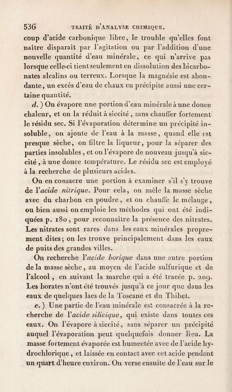coup d’acide carbonique libre, le trouble qu’elles font naître disparaît par l’agitation ou par l’addition d’une nouvelle quantité d’eau minérale, ce qui n’arrive pas lorsque celle-ci tient seulement en dissolution des bicarbo¬ nates alcalins ou terreux. Lorsque la magnésie est abon¬ dante, un excès d’eau de chaux en précipite aussi une cer¬ taine quantité. d. ) On évapore une portion d’eau minérale à une douce chaleur, et on la réduit à siccité , sans chauffer fortement le résidu sec. Si l’évaporation détermine un précipité in¬ soluble, on ajoute de l’eau à la masse, quand elle est presque sèche, on filtre la liqueur, pour la séparer des parties insolubles , et on l’évapore de nouveau jusqu’à sic- cité , à une douce température. Le résidu sec est employé à la recherche de plusieurs acides. On en consacre une portion à examiner s’il s’y trouve de Yacide nitrique. Pour cela, on mêle la masse sèche avec du charbon en poudre , et on chauffe le mélange , ou bien aussi on emploie les méthodes qui ont été indi¬ quées p. 180 , pour reconnaître la présence des nitrates. Les nitrates sont rares dans les eaux minérales propre¬ ment dites; on les trouve principalement dans les eaux de puits des grandes villes. On recherche Y acide borique dans une autre portion delà masse sèche, au moyen de l’acide sulfurique et de l’alcool , en suivant la marche qui a été tracée p. 209. Les borates n’ont été trouvés jusqu’à ce jour que dans les eaux de quelques lacs de la Toscane et du Thibet. e. ) Une partie de l’eau minérale est consacrée à la re¬ cherche de Y acide silicique, qui existe dans toutes ces eaux. On l’évapore à siccité, sans séparer un précipité auquel l’évaporation peut quelquefois donner lieu. La masse fortement évaporée est humectée avec de l’acide hy- drochlorique , et laissée en contact avec cet acide pendant un quart d’heure environ. On verse ensuite de l’eau sur le