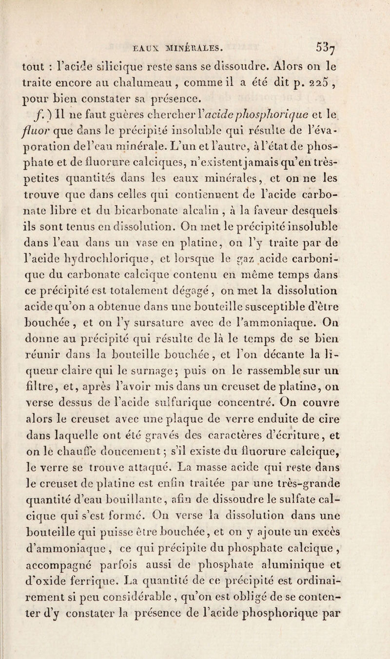 tout : l’acide silieique reste sans se dissoudre. Alors on le traite encore au chalumeau , comme il a été dit p. 220 , pour bien constater sa présence. f. ) Il ne faut guères chercher Y acide phosphorique et le, fluor que dans le précipité insoluble qui résulte de l’éva¬ poration del’eau minérale. L’un et l’autre, à l’état de phos¬ phate et de fluor lire calciques, n’existent jamais qu’en très- petites quantités dans les eaux minérales, et on ne les trouve que dans celles qui contiennent de l’acide carbo¬ nate libre et du bicarbonate alcalin , à la faveur desquels ils sont tenus en dissolution. On met le précipité insoluble dans l’eau dans un vase en platine, on l’y traite par de l’aeide hydrochlorique, et lorsque le gaz acide carboni¬ que du carbonate calcique contenu en même temps dans ce précipité est totalement dégagé , on met la dissolution acide qu’on a obtenue dans une bouteille susceptible d’être bouchée , et on l’y sursature avec de l'ammoniaque. On donne au précipité qui résulte de là le temps de se bien réunir dans la bouteille bouchée, et l’on décante la li¬ queur claire qui le surnage; puis on le rassemble sur un filtre, et, après l’avoir mis dans un creuset de platine, on verse dessus de l’acide sulfurique concentré. On couvre alors le creuset avec une plaque de verre enduite de cire dans laquelle ont été gravés des caractères d’écriture, et on le chauffe doucement ; s’il existe du fluorure calcique, le verre se trouve attaqué. La masse acide qui reste dans le creuset de platine est enfin traitée par une très-grande quantité d’eau bouillante, afin de dissoudre le sulfate cal¬ cique qui s’est formé. On verse la dissolution dans une bouteille qui puisse être bouchée, et on y ajoute un excès d’ammoniaque , ce qui précipite du phosphate calcique , accompagné parfois aussi de phosphate aluminique et d'oxide ferrique. La quantité de ce précipité est ordinai¬ rement si peu considérable , qu’on est obligé de se conten¬ ter d’y constater la présence de l’acide phosphorique par