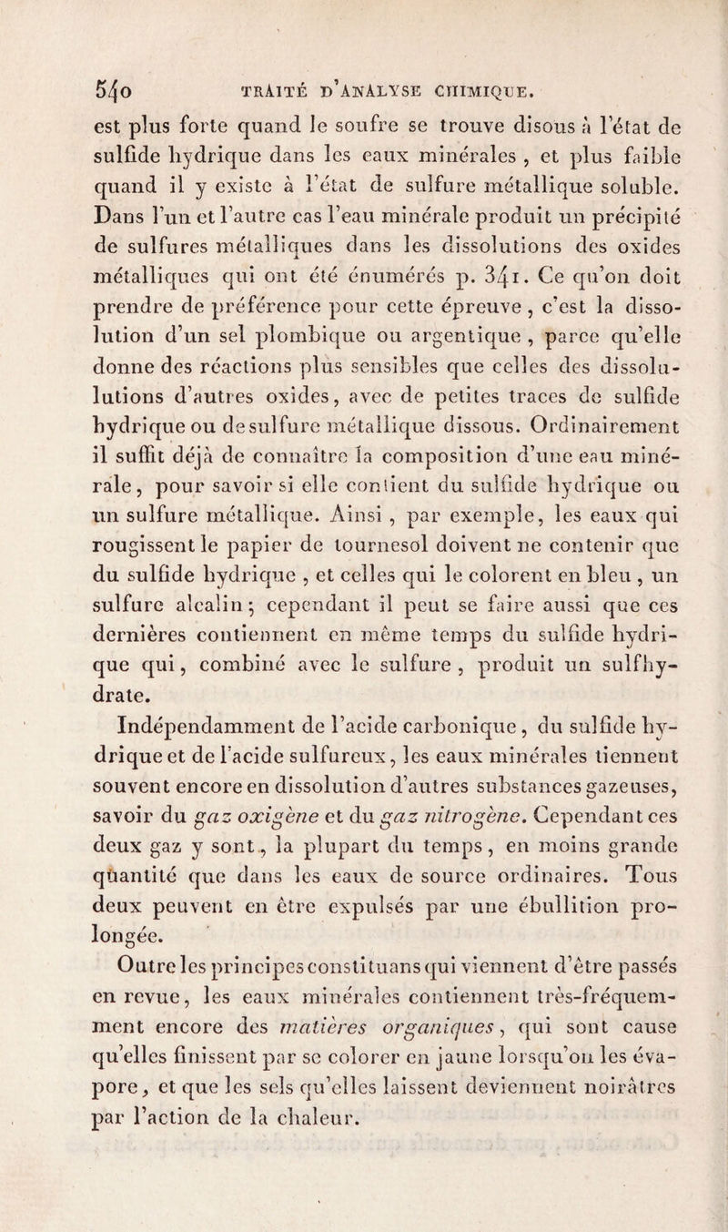 est plus forte quand le soufre se trouve disons à l’état de sulfide hydrique dans les eaux minérales , et plus faible quand il y existe à l’état de sulfure métallique soluble. Dans l’un et l’autre cas l’eau minérale produit un précipité de sulfures métalliques dans les dissolutions des oxides métalliques qui ont été énumérés p. i. Ce qu’on doit prendre de préférence pour cette épreuve, c’est la disso¬ lution d’un sel plombique ou argentique , parce qu’elle donne des réactions plus sensibles que celles des dissolu- lutions d’autres oxides, avec de petites traces de sulfide hydrique ou de sulfure métallique dissous. Ordinairement il suffit déjà de connaître la composition d’une eau miné¬ rale , pour savoir si elle contient du sulfide hydrique ou un sulfure métallique. Ainsi , par exemple, les eaux qui rougissent le papier de tournesol doivent ne contenir que du sulfide hydrique , et celles qui le colorent en bleu , un sulfure alcalin; cependant il peut se faire aussi que ces dernières contiennent en même temps du sulfide hydri¬ que qui, combiné avec le sulfure , produit un sulfhy- drate. Indépendamment de l’acide carbonique, du sulfide hy¬ drique et de l acide sulfureux, les eaux minérales tiennent souvent encore en dissolution d’autres substances gazeuses, savoir du gaz oxigène et du gaz nitrogène. Cependant ces deux gaz y sont, la plupart du temps, en moins grande quantité que dans les eaux de source ordinaires. Tous deux peuvent en être expulsés par une ébullition pro¬ longée. Outre les principes constituans qui viennent d’être passés en revue, les eaux minérales contiennent très-fréquem¬ ment encore des matières organiques, qui sont cause qu’elles finissent par se colorer en jaune lorsqu’on les éva¬ pore, et que les sels qu’elles laissent deviennent noirâtres par l’action de la chaleur.