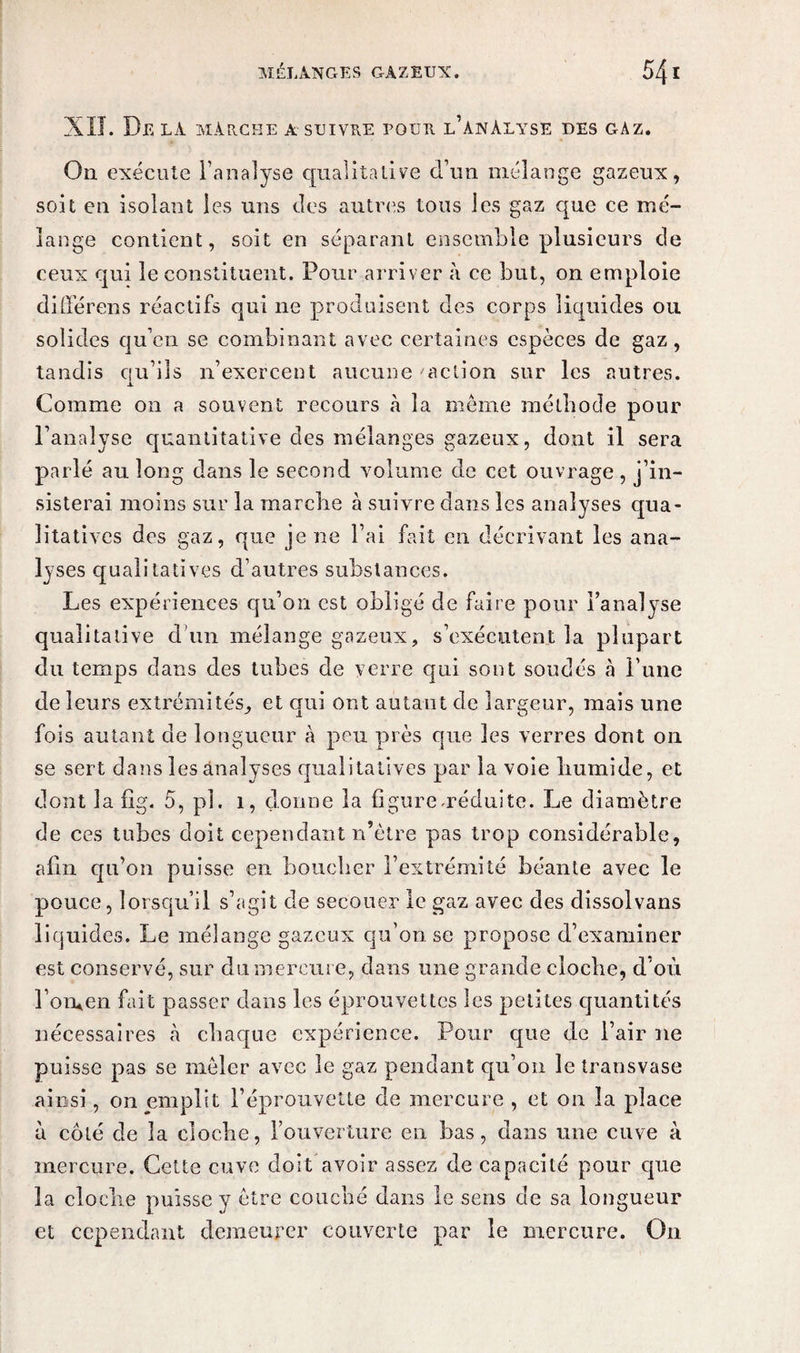 XII. De la marche a-suivre pour l’anàlyse des gàz. Ou exécute l’analyse qualitative d’un mélange gazeux, soit en isolant les uns des autres tous les gaz que ce mé¬ lange contient, soit en séparant ensemble plusieurs de ceux qui le constituent. Pour arriver à ce but, on emploie différons réactifs qui 11e produisent des corps liquides ou solides qu’en se combinant avec certaines espèces de gaz, tandis qu’ils n’exercent aucune 'action sur les autres. Comme 011 a souvent recours «à la meme méthode pour l’analyse quantitative des mélanges gazeux, dont il sera parlé au long dans le second volume de cet ouvrage , j’in¬ sisterai moins sur la marche à suivre dans les analyses qua¬ litatives des gaz, que je ne l’ai fait en décrivant les ana¬ lyses qualitatives d’autres substances. Les expériences qu’on est obligé de faire pour l’analyse qualitative d'un mélange gazeux, s’exécutent la plupart du temps dans des tubes de verre qui sont soudés à l’une de leurs extrémités, et qui ont autant de largeur, mais une fois autant de longueur à peu près que les verres dont on se sert dans les analyses qualitatives par la voie liumide, et dont la fig. 5, pl. 1, donne la figure .réduite. Le diamètre de ces tabes doit cependant n’ètre pas trop considérable, afin qu’on puisse en boucher l’extrémité béante avec le pouce, lorsqu’il s’agit de secouer le gaz avec des dissolvans liquides. Le mélange gazeux qu’on se propose d’examiner est conservé, sur du mercure, dans une grande cloche, d'où l’orwen fait passer dans les éprouvettes les petites quantités nécessaires «à chaque expérience. Pour que de l’air ne puisse pas se mêler avec le gaz pendant qu’on le transvase ainsi, on emplit l’éprouvette de mercure , et on la place à côté de la cloche, l’ouverture en bas, dans une cuve à mercure. Cette cuve doit avoir assez de capacité pour que la cloche [misse y être couché dans le sens de sa longueur et cependant demeurer couverte par le mercure. On