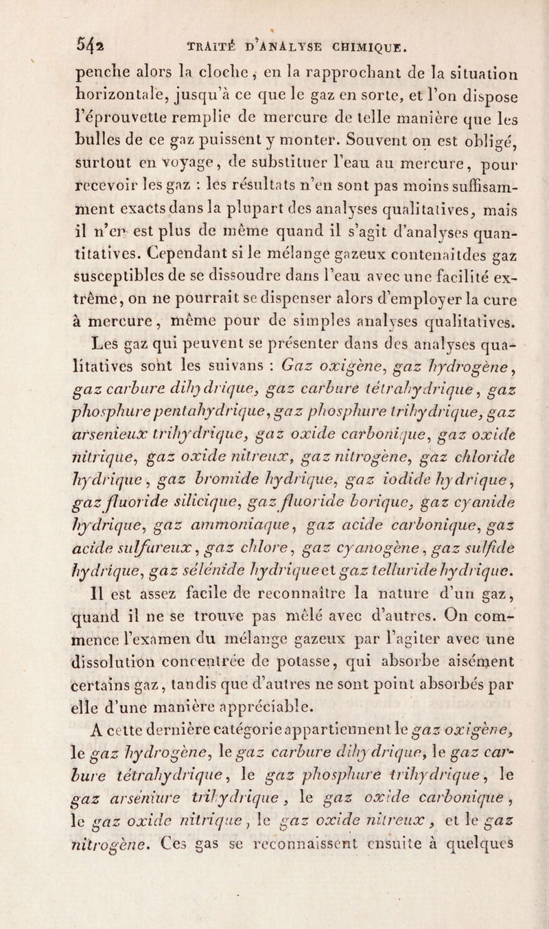 penche alors la cloche, en la rapprochant de la situation horizontale, jusqu’à ce que le gaz en sorte, et l’on dispose l’éprouvette remplie de mercure de telle manière que les bulles de ce gaz puissent y monter. Souvent on est obligé, surtout en voyage, de substituer beau au mercure, pour recevoir les gaz : les résultats n’en sont pas moins suffisam¬ ment exacts dans la plupart des analyses qualitatives, mais il n’en est plus de même quand il s’agit d’analyses quan¬ titatives. Cependant si le mélange gazeux eontenaitdes gaz susceptibles de se dissoudre dans l’eau avec une facilité ex¬ trême, on ne pourrait se dispenser alors d’employer la cure à mercure, même pour de simples analyses qualitatives. Les gaz qui peuvent se présenter dans des analyses qua¬ litatives sont les suivans : Gaz oxigène, gaz hydrogène, gaz carbure dihydrique, gaz carbure tétrahydrique, gaz phosphurepeutahydrique, gaz phosphore trihydrique, gaz arsenieux trihydrique, gaz oxide carbonique, gaz oxide nitrique, gaz oxide nitreux, gaz nitrogène, gaz chloride hydrique , gaz bromide hydrique, gaz iodide hydrique, gai fïuoride silicique, gaz fluoride borique, gaz cyanule hydrique, gaz ammoniaque, gaz acide carbonique, gaz acide sulfureux, gaz chlore, gns cyanogène, gaz sulfide hydrique, gaz sélénide hydrique cl gaz lelluride hydrique. 11 est assez facile de reconnaître la nature d’un gaz, quand il ne se trouve pas mêlé avec d’autres. On com¬ mence l’examen du mélange gazeux par l’agiter avec une dissolution concentrée de potasse, qui absorbe aisément certains gaz, tandis que d’autres ne sont point absorbés par elle d’une manière appréciable. A cette dernière catégorie appartiennent le gaz oxigène, le gaz hydrogène, 1 e gaz carbure dihydrique, le gaz car¬ bure tétrahydrique, le gaz phosphure trihydrique, le gzuz arséniure trihydrique, le gnz oxide carbonique , le gn-z oxide nitrique, le £«3 oxide nitreux, et le en3 nitrogène. Ces gas se reconnaissent ensuite à quelques