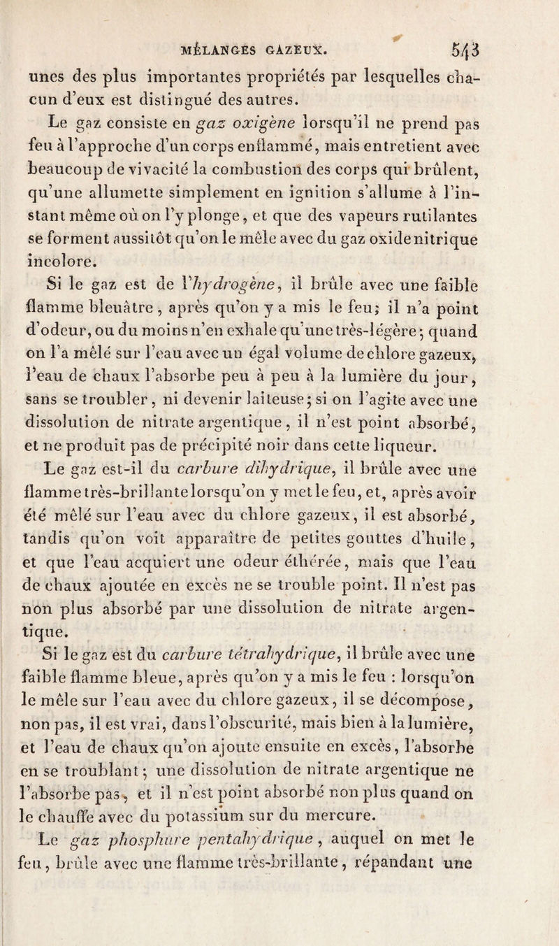 unes des plus importantes propriétés par lesquelles cha¬ cun d’eux est distingué des autres. Le gaz consiste en gaz oxigène lorsqu’il ne prend pas feu à l’approche d’un corps enflammé, mais entretient avec beaucoup de vivacité la combustion des corps qui brûlent, qu’une allumette simplement en ignition s’allume à l’in¬ stant même où on l’y plonge, et que des vapeurs rutilantes se forment aussitôt qu’on le mêle avec du gaz oxide nitrique incolore. Si le gaz est de Vhydrogène, il brûle avec une faible flamme bleuâtre , après qu’on y a mis le feu; il n’a point d’odeur, ou du moins n’en exhale qu'une très-légère ; quand on l’a mêlé sur l’eau avec un égal volume de chlore gazeux, l’eau de chaux l’absorbe peu à peu à la lumière du jour, sans se troubler , ni devenir laiteuse; si on l’agite avec une dissolution de nitrate argentique, il n’est point absorbé, et ne produit pas de précipité noir dans cette liqueur. Le gaz est-il du carbure dihydrique, il brûle avec une flamme très-brillante lorsqu’on y met le feu, et, après avoir été mêlé sur l’eau avec du chlore gazeux, il est absorbé, tandis qu’on voit apparaître de petites gouttes d’huile, et que l’eau acquiert une odeur éthérée, mais que l’eau de chaux ajoutée en excès ne se trouble point. 11 n’est pas non plus absorbé par une dissolution de nitrate argen¬ tique. Si le gaz est du carbure tétrahydrique, il brûle avec une faible flamme bleue, après qu’on y a mis le feu : lorsqu’on le mêle sur l’eau avec du chlore gazeux, il se décompose, non pas, il est vrai, dans l’obscurité, mais bien à la lumière, et l’eau de chaux qu’on ajoute ensuite en excès, l’absorbe en se troublant; une dissolution de nitrate argentique ne l’absorbe pas , et il n’est point absorbé non plus quand on le chauffe avec du potassium sur du mercure. Le gaz phosphure pentahydrique , auquel on met le feu, brûle avec une flamme très-brillante, répandant une