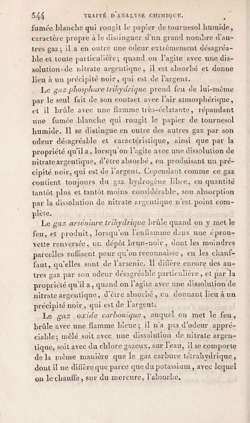 fumée blanche qui rougit le papier de tournesol humide, caractère propre aie distinguer d’un grand nombre d’au¬ tres gaz*, il a en outre une odeur extrêmement désagréa¬ ble et toute particulière 5 quand on l’agite avec une dis¬ solution de nitrate argent!que , il est absorbé et donne lieu h un précipité noir, qui est de l’argent. Le gaz pho s pliure trïhy civique prend feu de lui-même par le seul fait de son contact avec l’air atmosphérique, et il brûlé avec une flamme très-éclatante, répandant une fumée blanche qui rougit le papier de tournesol humide. Il se distingue en outre des autres gaz par son odeur désagréable et caractéristique, ainsi que par la propriété qu’il a , lorsqu’on l’agite avec une dissolution de nitrate argeutiqne, d’être absorbé, en produisant un pré¬ cipité noir, qui est de l’argent. Cependant comme ce gaz contient toujours du gaz hydrogène libre, en quantité tantôt plus et tantôt moins considérable, son absorption par la dissolution de nitrate argentique n’est point com¬ plète. Le gaz arséniure trihydrique brûle quand on y met le feu, et produit, lorsqu’on l’enflamme dans une éprou¬ vette renversée, un dépôt brun-noir , dont les moindres parcelles suffisent pour qu’on reconnaisse , en les chauf- faut, qu’elles sont de l’arsenic. Il diffère encore des au¬ tres gaz par son odeur désagréable particulière, et par la propriété qu’il a , quand on l’agite avec une dissolution de nitrate argentique , d’être absorbé , en donnant lieu à un précipité noir , qui est de l’argent. Le gaz oxide carbonique , auquel on met le feu , brûle avec une flamme bleue ; il n’a pas d’odeur appré¬ ciable; mêlé soit avec une dissolution de nitrate argen¬ tique, soit avec du chlore gazeux, sur l’eau, il se comporte de la même manière que le gaz carbure tétrahydrique , dont il ne diffère que parce que du potassium , avec lequel on le chauffe, sur du mercure, l’absorbe.
