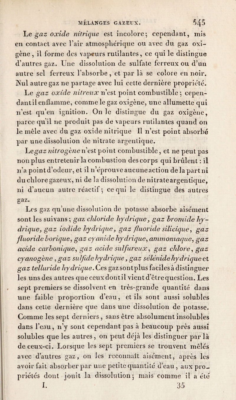 MELANGES GAZEUX. *>4$ Le gaz oxide nitrique est incolore; cependant, mis en contact avec l’air atmosphérique ou avec du gaz oxi- gène , il forme des vapeurs rutilantes, ce qui le distingue d’autres gaz. Une dissolution de sulfate ferreux ou d’un autre sel ferreux l’absorbe, et par là se colore en noir. INul autre gaz ne partage avec lui cette dernière propriété. Le gaz oxide nitreux n’est point combustible ; cepen- dantil enflamme, comme le gaz oxigène, une allumette qui n’est qu’en ignition. On le distingue du gaz oxigène, parce qu’il ne produit pas de vapeurs rutilantes quand on le mêle avec du gaz oxide nitrique II n’est point absorbé par une dissolution de nitrate argentique. gaz nilro gène n’est point combustible, et ne peut pas non plus entretenir la combustion des corps qui brûlent : il n’a point d’odeur, et il n’éprouve aucune action de la part ni du chlore gazeux, ni de la dissolution de nitrateargentique, ni d’aucun autre réactif ; ce qui le distingue des autres gaz. Les gaz qu’une dissolution de potasse absorbe aisément sont les suivans ; gaz cldoride hydrique, gaz bromide hy¬ drique, gaz iodidc hydrique, gaz fluoride silicique, gaz fluoride borique, gaz cyanide hydrique, ammoniaque, gaz acide carbonique, gaz acide sulfureux, gaz chlore, gaz cyanogène , gaz suif de hydrique, gaz sélénide hydrique et gaz telluride hydrique. Ces gazsontplus faciles à distinguer les uns des autres que ceux dontil vient d’être question. Les sept premiers se dissolvent en très-grande quantité dans une faible proportion d’eau, et ils sont aussi solubles dans cette dernière que dans une dissolution de potasse. Comme les sept derniers , sans être absolument insolubles dans l’eau, n’y sont cependant pas à beaucoup près aussi solubles que les autres, on peut déjà les distinguer par là de ceux-ci. Lorsque les sept premiers se trouvent mêlés avec d’autres gaz, on les reconnaît aisément, après les avoir fait absorber par une petite quantité d’eau , aux pro¬ priétés dont jouit la dissolution ; mais comme il a été
