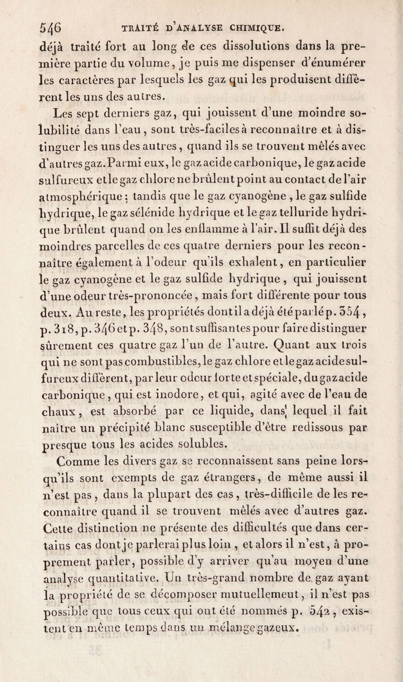 déjà traité fort au long de ces dissolutions dans la pre¬ mière partie du volume, je puis me dispenser d’énumérer les caractères par lesquels les gaz qui les produisent diffè¬ rent les uns des autres. Les sept derniers gaz, qui jouissent d'une moindre so¬ lubilité dans l’eau, sont très-faciîesà reconnaître et à dis¬ tinguer les uns des autres, quand ils se trouvent mêlés avec d’autres gaz.Parmi eux, le gaz acide carbonique, le gaz acide sulfureux etlegaz chlore ne brûlent point au contact de l’air atmosphérique : tandis que le gaz cyanogène , le gaz sulfîde hydrique, le gaz sélénide hydrique et le gaz telluride hydri¬ que brûlent quand on les enflamme à l’air. Il suffit déjà des moindres parcelles de ces quatre derniers pour les recon¬ naître également à l’odeur qu’ils exhalent, en particulier le gaz cyanogène et le gaz sulfîde hydrique , qui jouissent d’une odeur très-prononcée, mais fort différente pour tous deux. Au reste, les propriétés dontiladéjà été parlé p. 554 ? p. 3i8, p. 346 etp. 348, sontsuffisantespour faire distinguer sûrement ces quatre gaz l’un de l’autre. Quant aux trois qui ne sont pas combustibles, le gaz chlore et le gaz acide sul¬ fureux diffèrent, parleur odeur lorteetspéciale, dugazacide carbonique, qui est inodore, et qui, agité avec de l’eau de chaux, est absorbé par ce liquide, dans] lequel il fait naître un précipité blanc susceptible d’être redissous par presque tous les acides solubles. Comme les divers gaz se reconnaissent sans peine lors¬ qu’ils sont exempts de gaz étrangers, de même aussi il n’est pas , dans la plupart des cas , très-difficile de les re¬ connaître quand il se trouvent mêlés avec d’autres gaz. Celle distinction ne présente des difficultés que dans cer¬ tains cas dont je parlerai plus loin , et alors il n’est, à pro¬ prement parler, possible d’y arriver qu’au moyen d’une analyse quantitative. Un très-grand nombre de gaz ayant la propriété de se décomposer mutuellement, il n’est pas possible que tous ceux qui ont été nommés p. 54^ ? exis¬ tent en même temps dans un mélange gazeux.