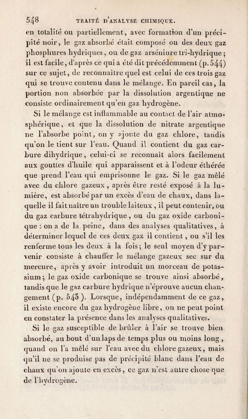 en totalité ou partiellement, avec formation d’un préci¬ pité noir, le gaz absorbé était composé ou des deux gaz pbospbures hydriques , ou de gaz arséniure tri-hydrique ; il est facile, d’après ce qui a été dit précédemment (p.544) sur ce sujet, de reconnaître quel est celui de ces trois gaz qui se trouve contenu dans le mélange. En pareil cas, la portion non absorbée par la dissolution argentique ne consiste ordinairement qu’en gaz hydrogène. Si le mélange est inflammable au contact de l’air atmo¬ sphérique , et que la dissolution de nitrate argentique ne l’absorbe point, on y ajoute du gaz chlore, tandis qu’on le tient sur l’eau. Quand il contient du gaz car¬ bure dihydrique, celui-ci se reconnaît alors facilement aux gouttes d’huile qui apparaissent et à l’odeur éthérée que prend l’eau qui emprisonne le gaz. Si le gaz mêlé avec du chlore gazeux, après être resté exposé à la lu¬ mière, est absorbé par un excès d’eau de chaux, dans la¬ quelle il fait naître un trouble laiteux , il peut contenir, ou du gaz carbure tétrahydrique , ou du gaz oxide carboni¬ que : on a de la peine, dans des analyses qualitatives, à déterminer lequel de ces deux gaz il contient, ou s’il les renferme tous les deux à la fois; le seul moyen d’y par¬ venir consiste à chauffer le mélange gazeux sec sur du mercure, après y avoir introduit un morceau de potas¬ sium; le gaz oxide carbonique se trouve ainsi absorbé, tandis que le gaz carbure hydrique n’éprouve aucun chan¬ gement (p. 543). Lorsque, indépendamment de ce gaz, il existe encore du gaz hydrogène libre, on ne peut point en constater la présence dans les analyses qualitatives. Si le gaz susceptible de brûler à l’air se trouve bien absorbé, au bout d’un laps de temps plus ou moins long , quand on l’a mêlé sur l’eau avec du chlore gazeux, mais qu’il 11e se produise pas de précipité blanc dans l’eau de chaux qu’on ajoute en excès, ce gaz n’est autre chose que de l’hydrogène.